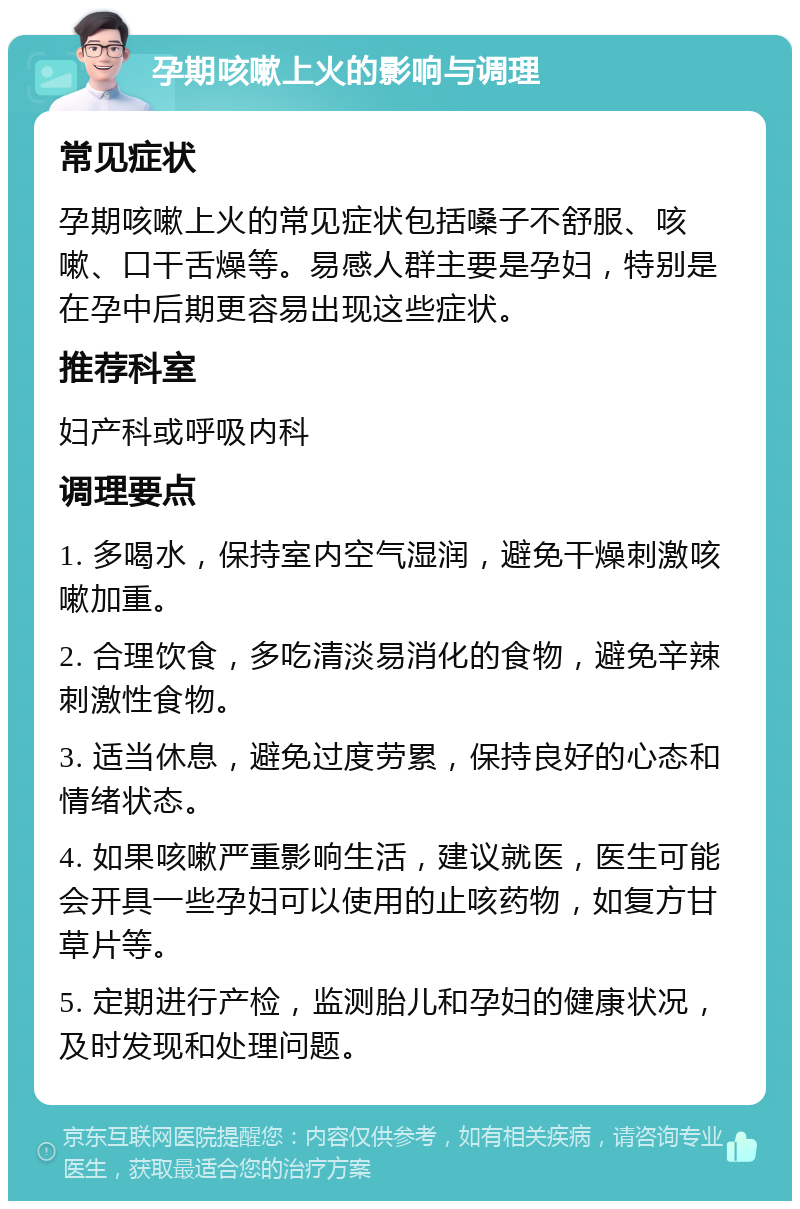 孕期咳嗽上火的影响与调理 常见症状 孕期咳嗽上火的常见症状包括嗓子不舒服、咳嗽、口干舌燥等。易感人群主要是孕妇，特别是在孕中后期更容易出现这些症状。 推荐科室 妇产科或呼吸内科 调理要点 1. 多喝水，保持室内空气湿润，避免干燥刺激咳嗽加重。 2. 合理饮食，多吃清淡易消化的食物，避免辛辣刺激性食物。 3. 适当休息，避免过度劳累，保持良好的心态和情绪状态。 4. 如果咳嗽严重影响生活，建议就医，医生可能会开具一些孕妇可以使用的止咳药物，如复方甘草片等。 5. 定期进行产检，监测胎儿和孕妇的健康状况，及时发现和处理问题。