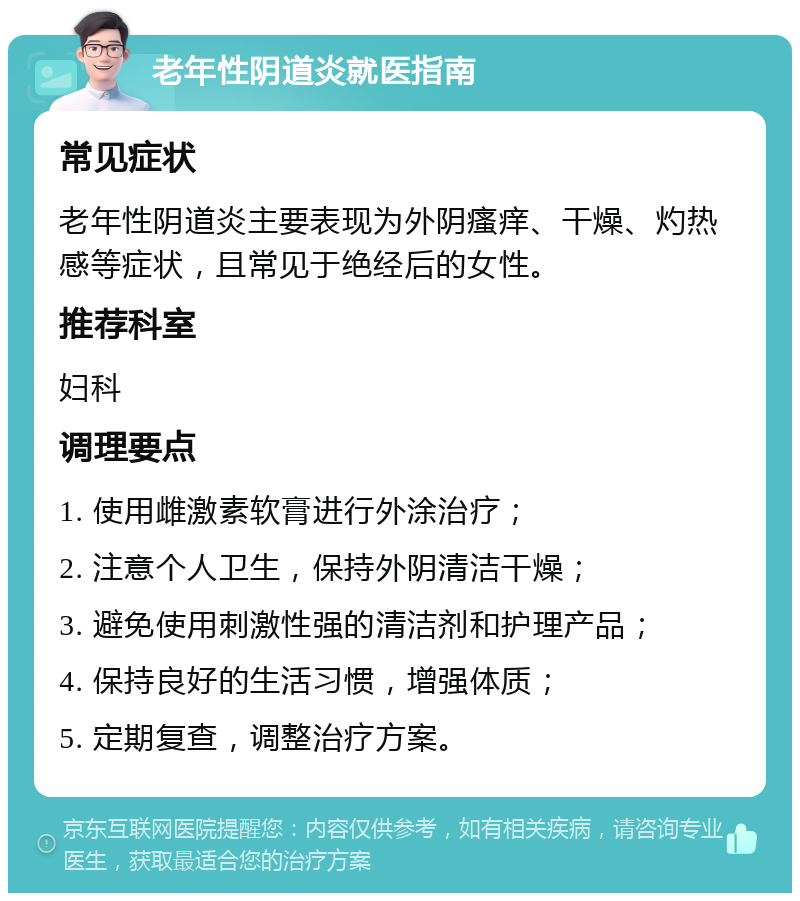 老年性阴道炎就医指南 常见症状 老年性阴道炎主要表现为外阴瘙痒、干燥、灼热感等症状，且常见于绝经后的女性。 推荐科室 妇科 调理要点 1. 使用雌激素软膏进行外涂治疗； 2. 注意个人卫生，保持外阴清洁干燥； 3. 避免使用刺激性强的清洁剂和护理产品； 4. 保持良好的生活习惯，增强体质； 5. 定期复查，调整治疗方案。