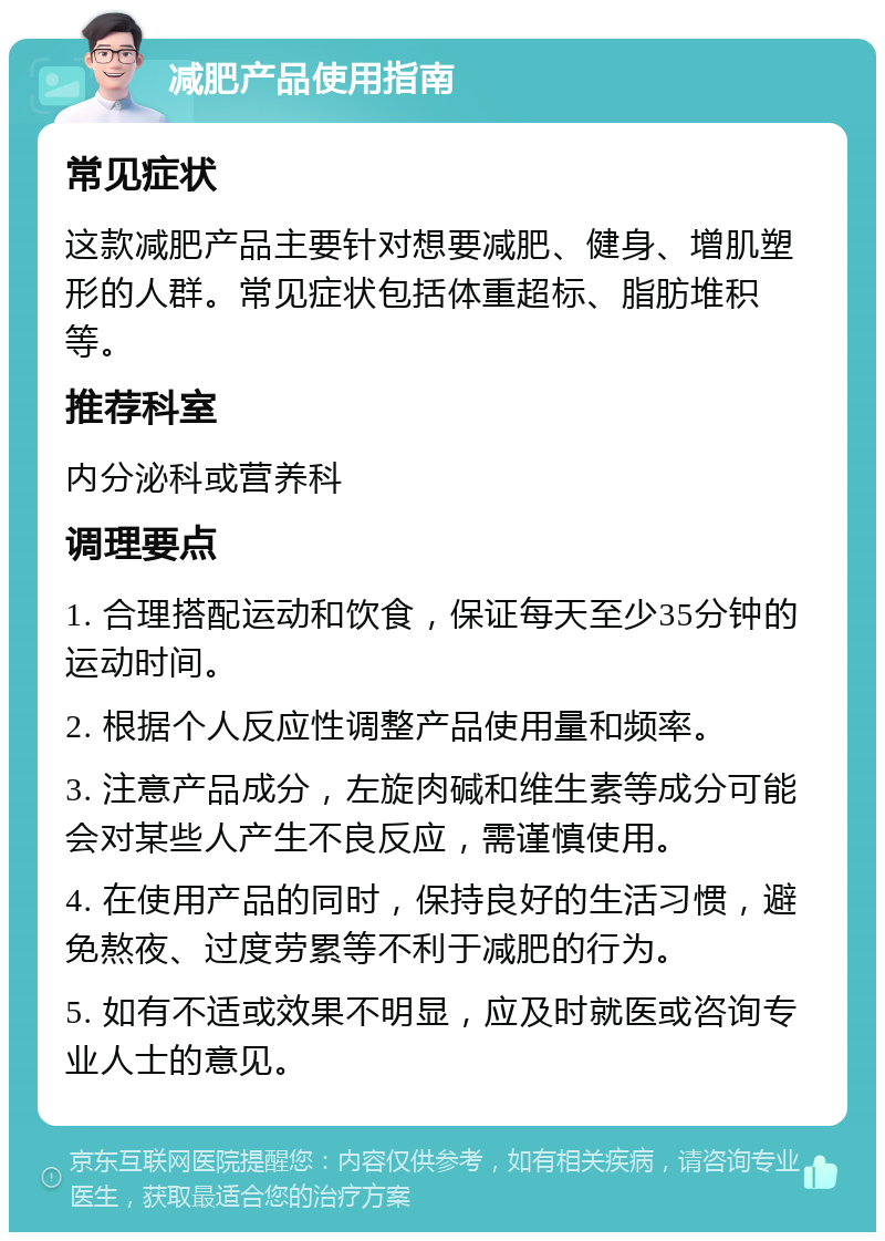 减肥产品使用指南 常见症状 这款减肥产品主要针对想要减肥、健身、增肌塑形的人群。常见症状包括体重超标、脂肪堆积等。 推荐科室 内分泌科或营养科 调理要点 1. 合理搭配运动和饮食，保证每天至少35分钟的运动时间。 2. 根据个人反应性调整产品使用量和频率。 3. 注意产品成分，左旋肉碱和维生素等成分可能会对某些人产生不良反应，需谨慎使用。 4. 在使用产品的同时，保持良好的生活习惯，避免熬夜、过度劳累等不利于减肥的行为。 5. 如有不适或效果不明显，应及时就医或咨询专业人士的意见。