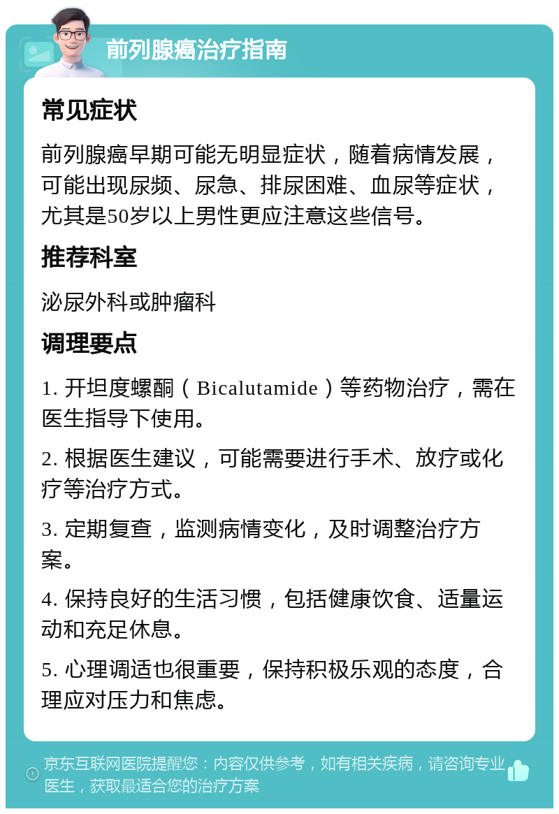 前列腺癌治疗指南 常见症状 前列腺癌早期可能无明显症状，随着病情发展，可能出现尿频、尿急、排尿困难、血尿等症状，尤其是50岁以上男性更应注意这些信号。 推荐科室 泌尿外科或肿瘤科 调理要点 1. 开坦度螺酮（Bicalutamide）等药物治疗，需在医生指导下使用。 2. 根据医生建议，可能需要进行手术、放疗或化疗等治疗方式。 3. 定期复查，监测病情变化，及时调整治疗方案。 4. 保持良好的生活习惯，包括健康饮食、适量运动和充足休息。 5. 心理调适也很重要，保持积极乐观的态度，合理应对压力和焦虑。