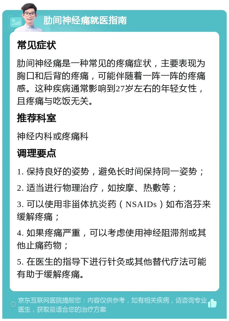 肋间神经痛就医指南 常见症状 肋间神经痛是一种常见的疼痛症状，主要表现为胸口和后背的疼痛，可能伴随着一阵一阵的疼痛感。这种疾病通常影响到27岁左右的年轻女性，且疼痛与吃饭无关。 推荐科室 神经内科或疼痛科 调理要点 1. 保持良好的姿势，避免长时间保持同一姿势； 2. 适当进行物理治疗，如按摩、热敷等； 3. 可以使用非甾体抗炎药（NSAIDs）如布洛芬来缓解疼痛； 4. 如果疼痛严重，可以考虑使用神经阻滞剂或其他止痛药物； 5. 在医生的指导下进行针灸或其他替代疗法可能有助于缓解疼痛。