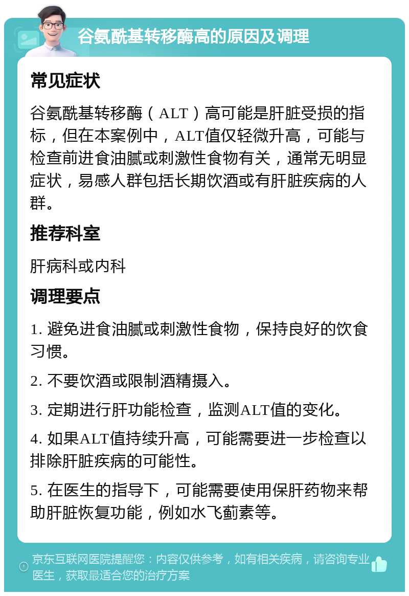 谷氨酰基转移酶高的原因及调理 常见症状 谷氨酰基转移酶（ALT）高可能是肝脏受损的指标，但在本案例中，ALT值仅轻微升高，可能与检查前进食油腻或刺激性食物有关，通常无明显症状，易感人群包括长期饮酒或有肝脏疾病的人群。 推荐科室 肝病科或内科 调理要点 1. 避免进食油腻或刺激性食物，保持良好的饮食习惯。 2. 不要饮酒或限制酒精摄入。 3. 定期进行肝功能检查，监测ALT值的变化。 4. 如果ALT值持续升高，可能需要进一步检查以排除肝脏疾病的可能性。 5. 在医生的指导下，可能需要使用保肝药物来帮助肝脏恢复功能，例如水飞蓟素等。