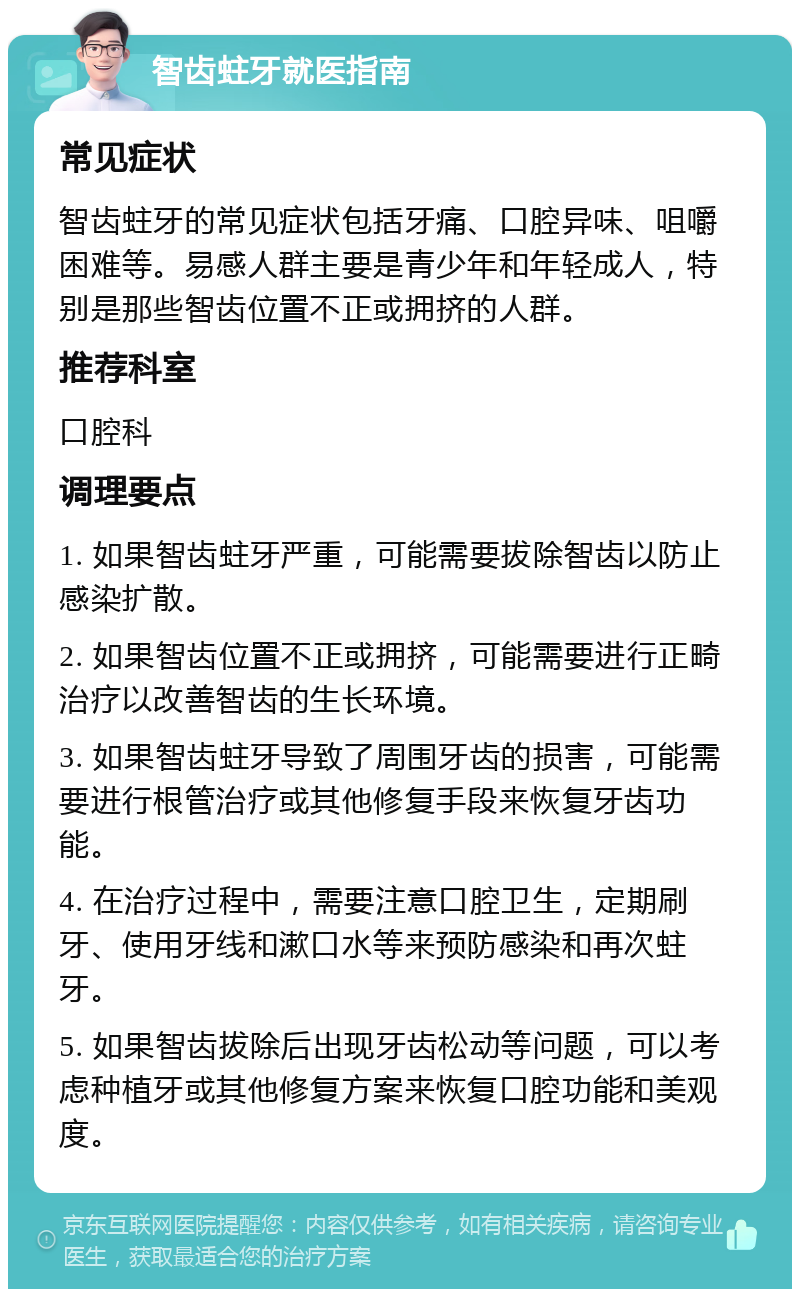 智齿蛀牙就医指南 常见症状 智齿蛀牙的常见症状包括牙痛、口腔异味、咀嚼困难等。易感人群主要是青少年和年轻成人，特别是那些智齿位置不正或拥挤的人群。 推荐科室 口腔科 调理要点 1. 如果智齿蛀牙严重，可能需要拔除智齿以防止感染扩散。 2. 如果智齿位置不正或拥挤，可能需要进行正畸治疗以改善智齿的生长环境。 3. 如果智齿蛀牙导致了周围牙齿的损害，可能需要进行根管治疗或其他修复手段来恢复牙齿功能。 4. 在治疗过程中，需要注意口腔卫生，定期刷牙、使用牙线和漱口水等来预防感染和再次蛀牙。 5. 如果智齿拔除后出现牙齿松动等问题，可以考虑种植牙或其他修复方案来恢复口腔功能和美观度。