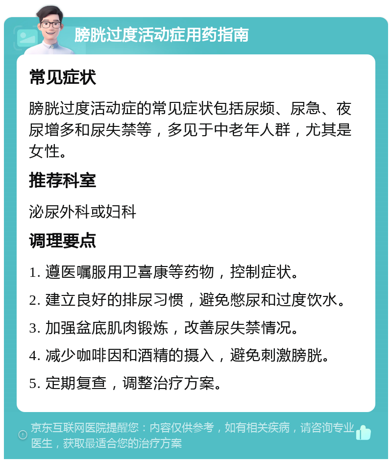 膀胱过度活动症用药指南 常见症状 膀胱过度活动症的常见症状包括尿频、尿急、夜尿增多和尿失禁等，多见于中老年人群，尤其是女性。 推荐科室 泌尿外科或妇科 调理要点 1. 遵医嘱服用卫喜康等药物，控制症状。 2. 建立良好的排尿习惯，避免憋尿和过度饮水。 3. 加强盆底肌肉锻炼，改善尿失禁情况。 4. 减少咖啡因和酒精的摄入，避免刺激膀胱。 5. 定期复查，调整治疗方案。