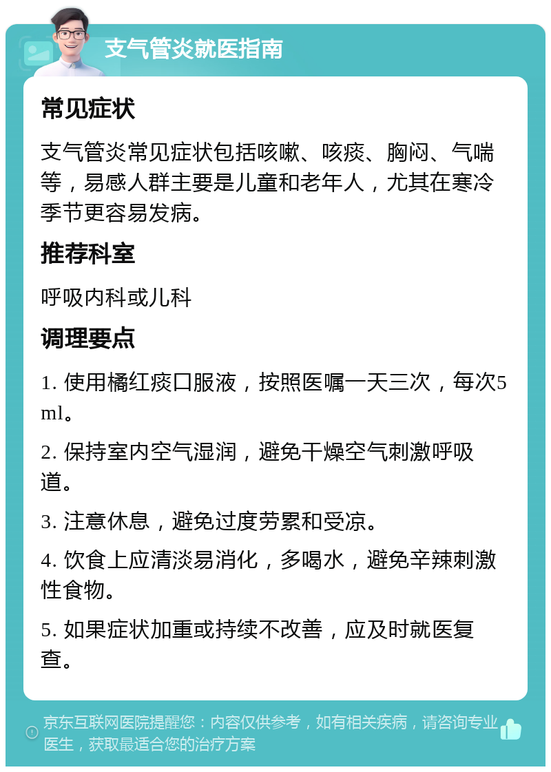 支气管炎就医指南 常见症状 支气管炎常见症状包括咳嗽、咳痰、胸闷、气喘等，易感人群主要是儿童和老年人，尤其在寒冷季节更容易发病。 推荐科室 呼吸内科或儿科 调理要点 1. 使用橘红痰口服液，按照医嘱一天三次，每次5ml。 2. 保持室内空气湿润，避免干燥空气刺激呼吸道。 3. 注意休息，避免过度劳累和受凉。 4. 饮食上应清淡易消化，多喝水，避免辛辣刺激性食物。 5. 如果症状加重或持续不改善，应及时就医复查。