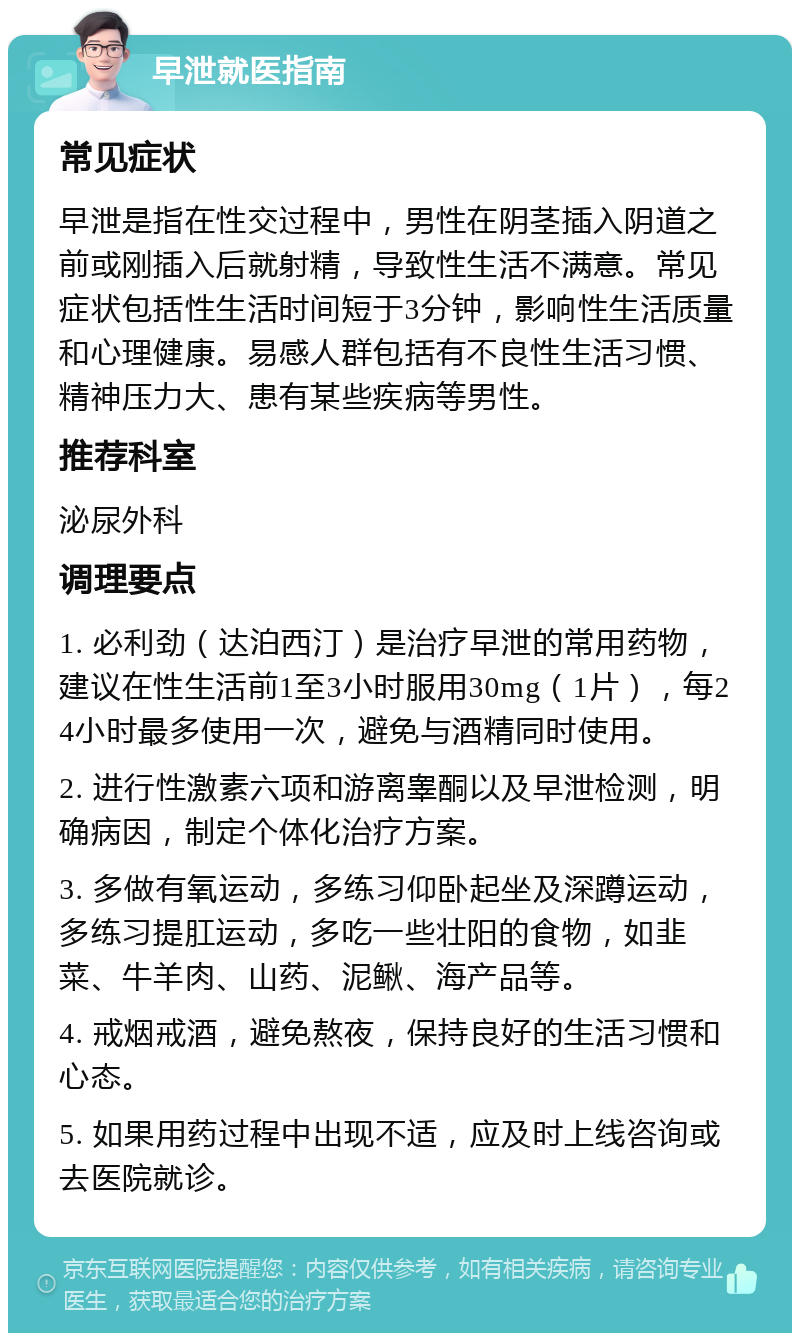 早泄就医指南 常见症状 早泄是指在性交过程中，男性在阴茎插入阴道之前或刚插入后就射精，导致性生活不满意。常见症状包括性生活时间短于3分钟，影响性生活质量和心理健康。易感人群包括有不良性生活习惯、精神压力大、患有某些疾病等男性。 推荐科室 泌尿外科 调理要点 1. 必利劲（达泊西汀）是治疗早泄的常用药物，建议在性生活前1至3小时服用30mg（1片），每24小时最多使用一次，避免与酒精同时使用。 2. 进行性激素六项和游离睾酮以及早泄检测，明确病因，制定个体化治疗方案。 3. 多做有氧运动，多练习仰卧起坐及深蹲运动，多练习提肛运动，多吃一些壮阳的食物，如韭菜、牛羊肉、山药、泥鳅、海产品等。 4. 戒烟戒酒，避免熬夜，保持良好的生活习惯和心态。 5. 如果用药过程中出现不适，应及时上线咨询或去医院就诊。