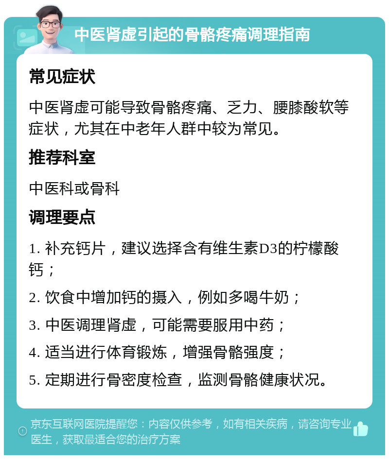 中医肾虚引起的骨骼疼痛调理指南 常见症状 中医肾虚可能导致骨骼疼痛、乏力、腰膝酸软等症状，尤其在中老年人群中较为常见。 推荐科室 中医科或骨科 调理要点 1. 补充钙片，建议选择含有维生素D3的柠檬酸钙； 2. 饮食中增加钙的摄入，例如多喝牛奶； 3. 中医调理肾虚，可能需要服用中药； 4. 适当进行体育锻炼，增强骨骼强度； 5. 定期进行骨密度检查，监测骨骼健康状况。