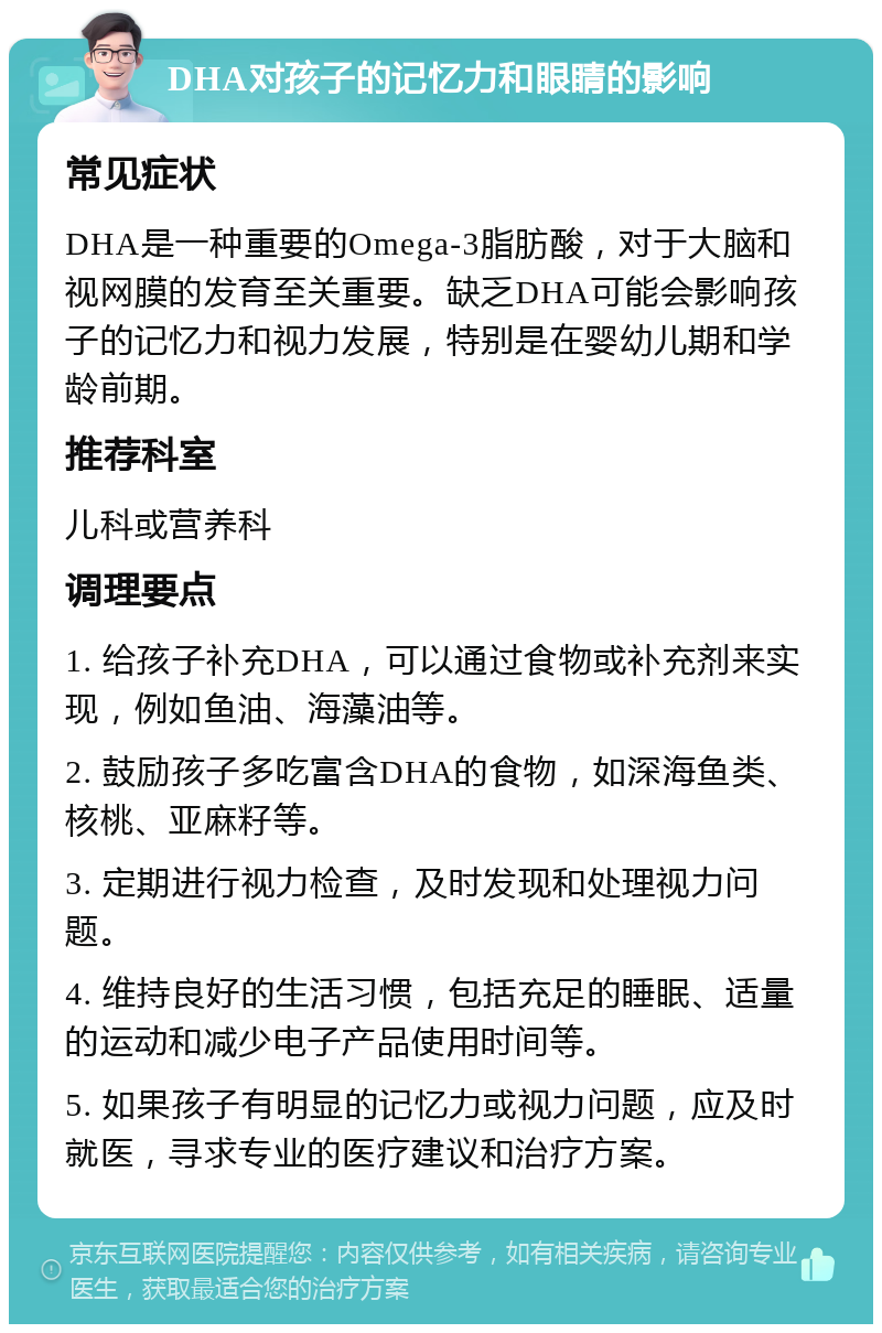 DHA对孩子的记忆力和眼睛的影响 常见症状 DHA是一种重要的Omega-3脂肪酸，对于大脑和视网膜的发育至关重要。缺乏DHA可能会影响孩子的记忆力和视力发展，特别是在婴幼儿期和学龄前期。 推荐科室 儿科或营养科 调理要点 1. 给孩子补充DHA，可以通过食物或补充剂来实现，例如鱼油、海藻油等。 2. 鼓励孩子多吃富含DHA的食物，如深海鱼类、核桃、亚麻籽等。 3. 定期进行视力检查，及时发现和处理视力问题。 4. 维持良好的生活习惯，包括充足的睡眠、适量的运动和减少电子产品使用时间等。 5. 如果孩子有明显的记忆力或视力问题，应及时就医，寻求专业的医疗建议和治疗方案。