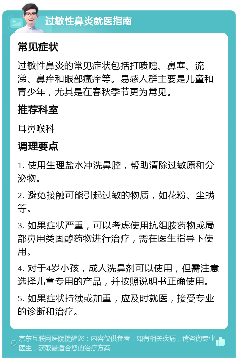 过敏性鼻炎就医指南 常见症状 过敏性鼻炎的常见症状包括打喷嚏、鼻塞、流涕、鼻痒和眼部瘙痒等。易感人群主要是儿童和青少年，尤其是在春秋季节更为常见。 推荐科室 耳鼻喉科 调理要点 1. 使用生理盐水冲洗鼻腔，帮助清除过敏原和分泌物。 2. 避免接触可能引起过敏的物质，如花粉、尘螨等。 3. 如果症状严重，可以考虑使用抗组胺药物或局部鼻用类固醇药物进行治疗，需在医生指导下使用。 4. 对于4岁小孩，成人洗鼻剂可以使用，但需注意选择儿童专用的产品，并按照说明书正确使用。 5. 如果症状持续或加重，应及时就医，接受专业的诊断和治疗。