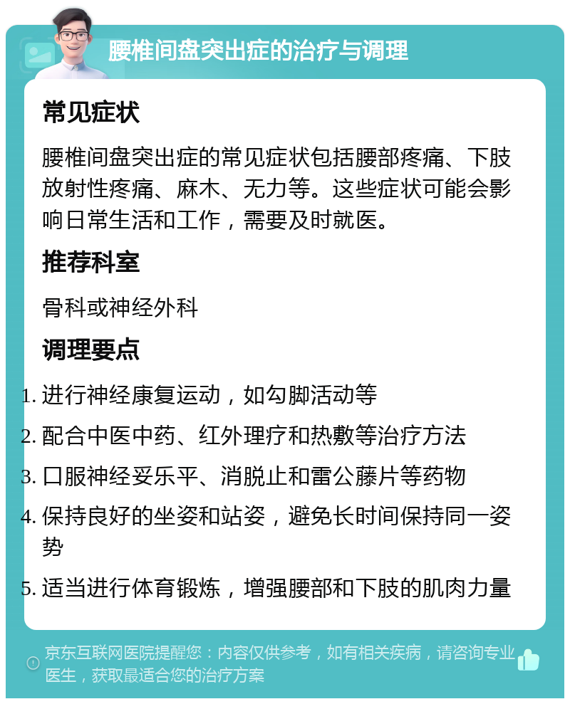 腰椎间盘突出症的治疗与调理 常见症状 腰椎间盘突出症的常见症状包括腰部疼痛、下肢放射性疼痛、麻木、无力等。这些症状可能会影响日常生活和工作，需要及时就医。 推荐科室 骨科或神经外科 调理要点 进行神经康复运动，如勾脚活动等 配合中医中药、红外理疗和热敷等治疗方法 口服神经妥乐平、消脱止和雷公藤片等药物 保持良好的坐姿和站姿，避免长时间保持同一姿势 适当进行体育锻炼，增强腰部和下肢的肌肉力量