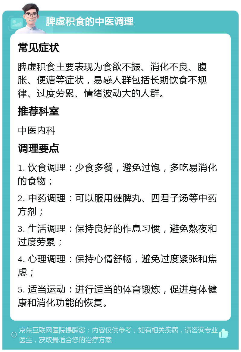 脾虚积食的中医调理 常见症状 脾虚积食主要表现为食欲不振、消化不良、腹胀、便溏等症状，易感人群包括长期饮食不规律、过度劳累、情绪波动大的人群。 推荐科室 中医内科 调理要点 1. 饮食调理：少食多餐，避免过饱，多吃易消化的食物； 2. 中药调理：可以服用健脾丸、四君子汤等中药方剂； 3. 生活调理：保持良好的作息习惯，避免熬夜和过度劳累； 4. 心理调理：保持心情舒畅，避免过度紧张和焦虑； 5. 适当运动：进行适当的体育锻炼，促进身体健康和消化功能的恢复。