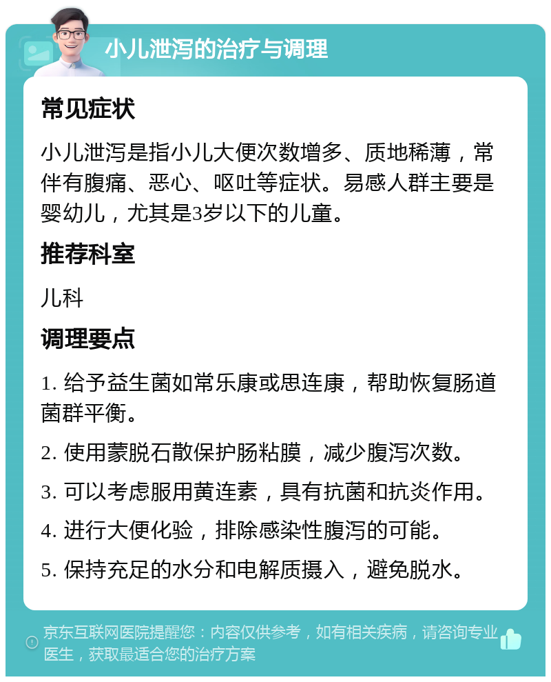 小儿泄泻的治疗与调理 常见症状 小儿泄泻是指小儿大便次数增多、质地稀薄，常伴有腹痛、恶心、呕吐等症状。易感人群主要是婴幼儿，尤其是3岁以下的儿童。 推荐科室 儿科 调理要点 1. 给予益生菌如常乐康或思连康，帮助恢复肠道菌群平衡。 2. 使用蒙脱石散保护肠粘膜，减少腹泻次数。 3. 可以考虑服用黄连素，具有抗菌和抗炎作用。 4. 进行大便化验，排除感染性腹泻的可能。 5. 保持充足的水分和电解质摄入，避免脱水。