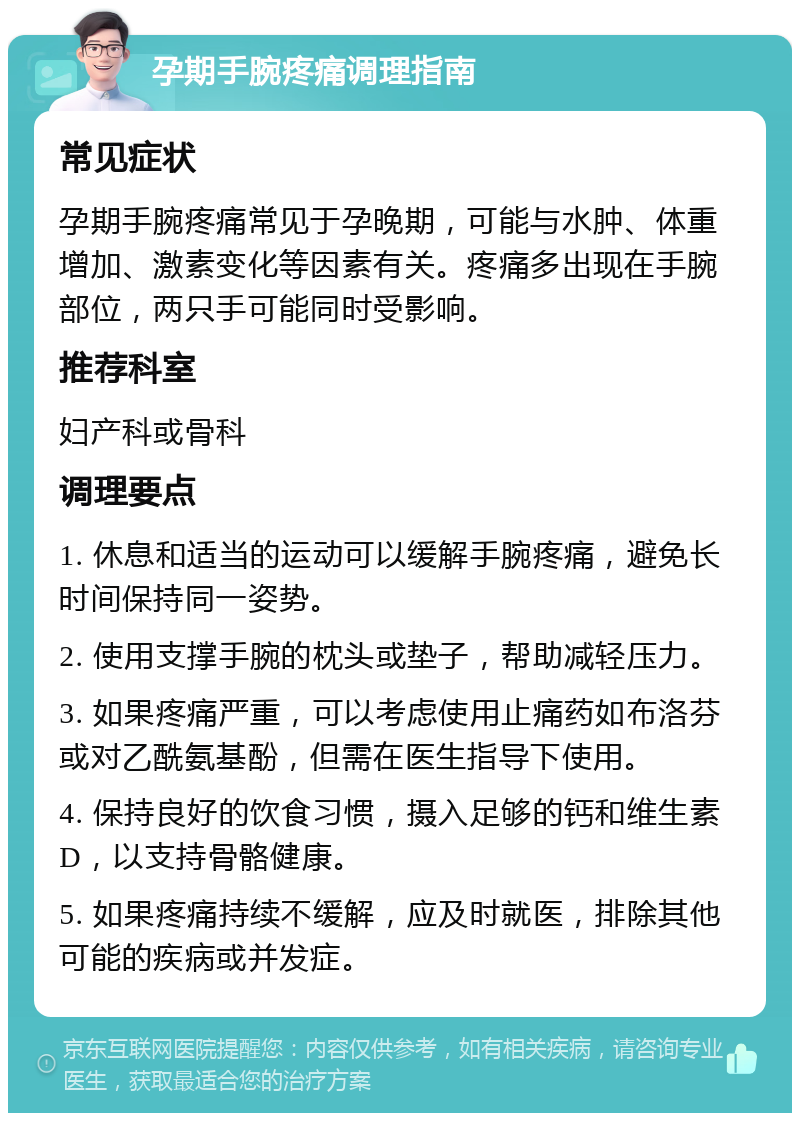 孕期手腕疼痛调理指南 常见症状 孕期手腕疼痛常见于孕晚期，可能与水肿、体重增加、激素变化等因素有关。疼痛多出现在手腕部位，两只手可能同时受影响。 推荐科室 妇产科或骨科 调理要点 1. 休息和适当的运动可以缓解手腕疼痛，避免长时间保持同一姿势。 2. 使用支撑手腕的枕头或垫子，帮助减轻压力。 3. 如果疼痛严重，可以考虑使用止痛药如布洛芬或对乙酰氨基酚，但需在医生指导下使用。 4. 保持良好的饮食习惯，摄入足够的钙和维生素D，以支持骨骼健康。 5. 如果疼痛持续不缓解，应及时就医，排除其他可能的疾病或并发症。