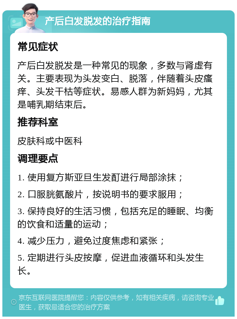 产后白发脱发的治疗指南 常见症状 产后白发脱发是一种常见的现象，多数与肾虚有关。主要表现为头发变白、脱落，伴随着头皮瘙痒、头发干枯等症状。易感人群为新妈妈，尤其是哺乳期结束后。 推荐科室 皮肤科或中医科 调理要点 1. 使用复方斯亚旦生发酊进行局部涂抹； 2. 口服胱氨酸片，按说明书的要求服用； 3. 保持良好的生活习惯，包括充足的睡眠、均衡的饮食和适量的运动； 4. 减少压力，避免过度焦虑和紧张； 5. 定期进行头皮按摩，促进血液循环和头发生长。