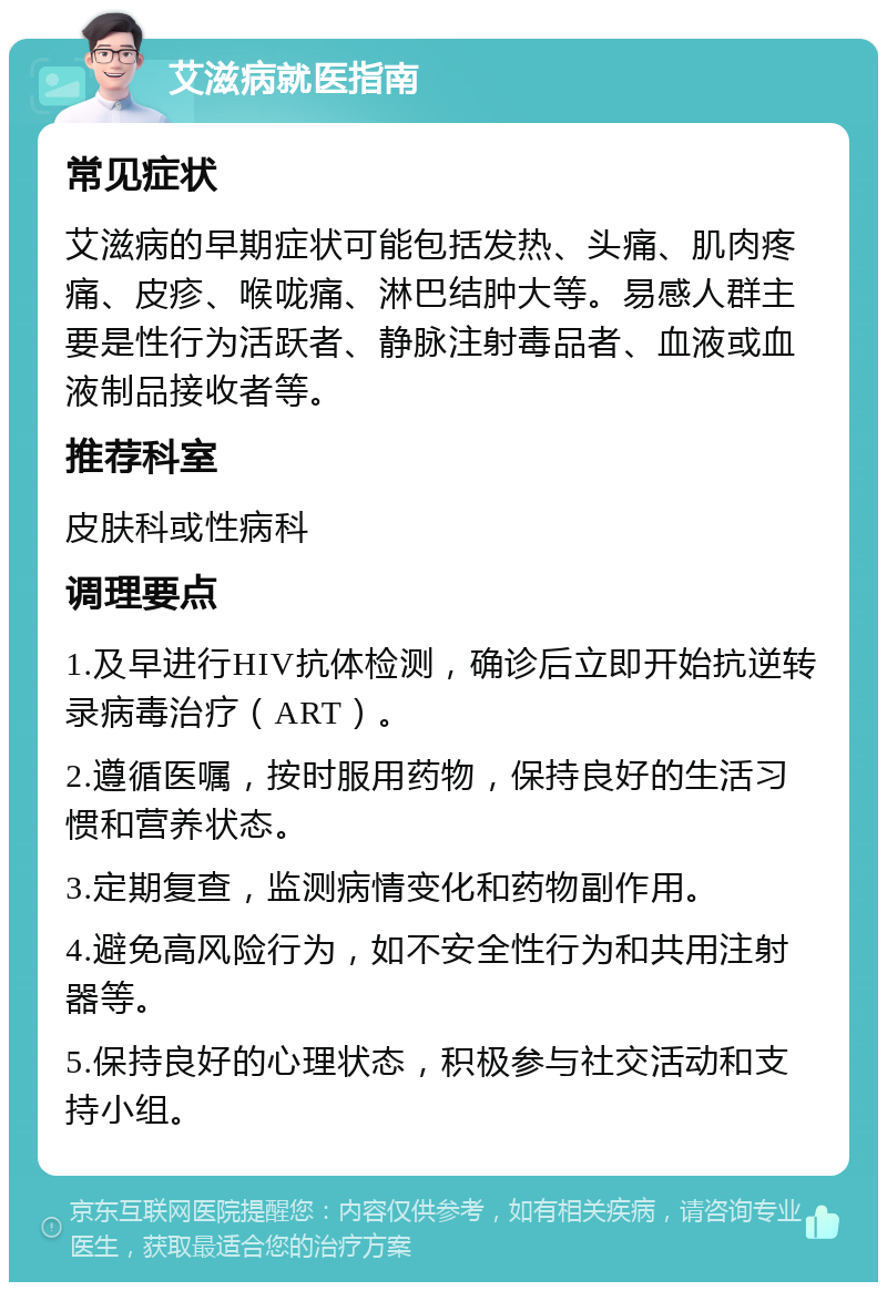 艾滋病就医指南 常见症状 艾滋病的早期症状可能包括发热、头痛、肌肉疼痛、皮疹、喉咙痛、淋巴结肿大等。易感人群主要是性行为活跃者、静脉注射毒品者、血液或血液制品接收者等。 推荐科室 皮肤科或性病科 调理要点 1.及早进行HIV抗体检测，确诊后立即开始抗逆转录病毒治疗（ART）。 2.遵循医嘱，按时服用药物，保持良好的生活习惯和营养状态。 3.定期复查，监测病情变化和药物副作用。 4.避免高风险行为，如不安全性行为和共用注射器等。 5.保持良好的心理状态，积极参与社交活动和支持小组。