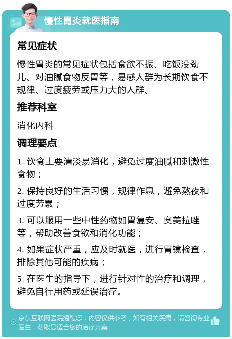 慢性胃炎就医指南 常见症状 慢性胃炎的常见症状包括食欲不振、吃饭没劲儿、对油腻食物反胃等，易感人群为长期饮食不规律、过度疲劳或压力大的人群。 推荐科室 消化内科 调理要点 1. 饮食上要清淡易消化，避免过度油腻和刺激性食物； 2. 保持良好的生活习惯，规律作息，避免熬夜和过度劳累； 3. 可以服用一些中性药物如胃复安、奥美拉唑等，帮助改善食欲和消化功能； 4. 如果症状严重，应及时就医，进行胃镜检查，排除其他可能的疾病； 5. 在医生的指导下，进行针对性的治疗和调理，避免自行用药或延误治疗。