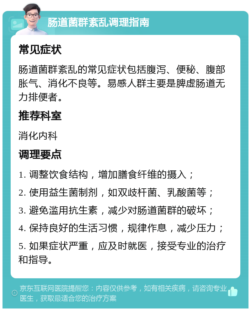 肠道菌群紊乱调理指南 常见症状 肠道菌群紊乱的常见症状包括腹泻、便秘、腹部胀气、消化不良等。易感人群主要是脾虚肠道无力排便者。 推荐科室 消化内科 调理要点 1. 调整饮食结构，增加膳食纤维的摄入； 2. 使用益生菌制剂，如双歧杆菌、乳酸菌等； 3. 避免滥用抗生素，减少对肠道菌群的破坏； 4. 保持良好的生活习惯，规律作息，减少压力； 5. 如果症状严重，应及时就医，接受专业的治疗和指导。