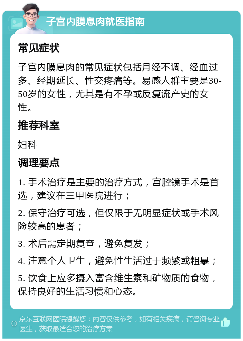 子宫内膜息肉就医指南 常见症状 子宫内膜息肉的常见症状包括月经不调、经血过多、经期延长、性交疼痛等。易感人群主要是30-50岁的女性，尤其是有不孕或反复流产史的女性。 推荐科室 妇科 调理要点 1. 手术治疗是主要的治疗方式，宫腔镜手术是首选，建议在三甲医院进行； 2. 保守治疗可选，但仅限于无明显症状或手术风险较高的患者； 3. 术后需定期复查，避免复发； 4. 注意个人卫生，避免性生活过于频繁或粗暴； 5. 饮食上应多摄入富含维生素和矿物质的食物，保持良好的生活习惯和心态。