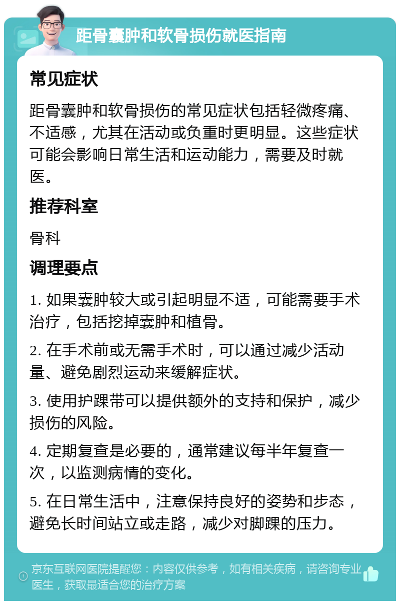 距骨囊肿和软骨损伤就医指南 常见症状 距骨囊肿和软骨损伤的常见症状包括轻微疼痛、不适感，尤其在活动或负重时更明显。这些症状可能会影响日常生活和运动能力，需要及时就医。 推荐科室 骨科 调理要点 1. 如果囊肿较大或引起明显不适，可能需要手术治疗，包括挖掉囊肿和植骨。 2. 在手术前或无需手术时，可以通过减少活动量、避免剧烈运动来缓解症状。 3. 使用护踝带可以提供额外的支持和保护，减少损伤的风险。 4. 定期复查是必要的，通常建议每半年复查一次，以监测病情的变化。 5. 在日常生活中，注意保持良好的姿势和步态，避免长时间站立或走路，减少对脚踝的压力。