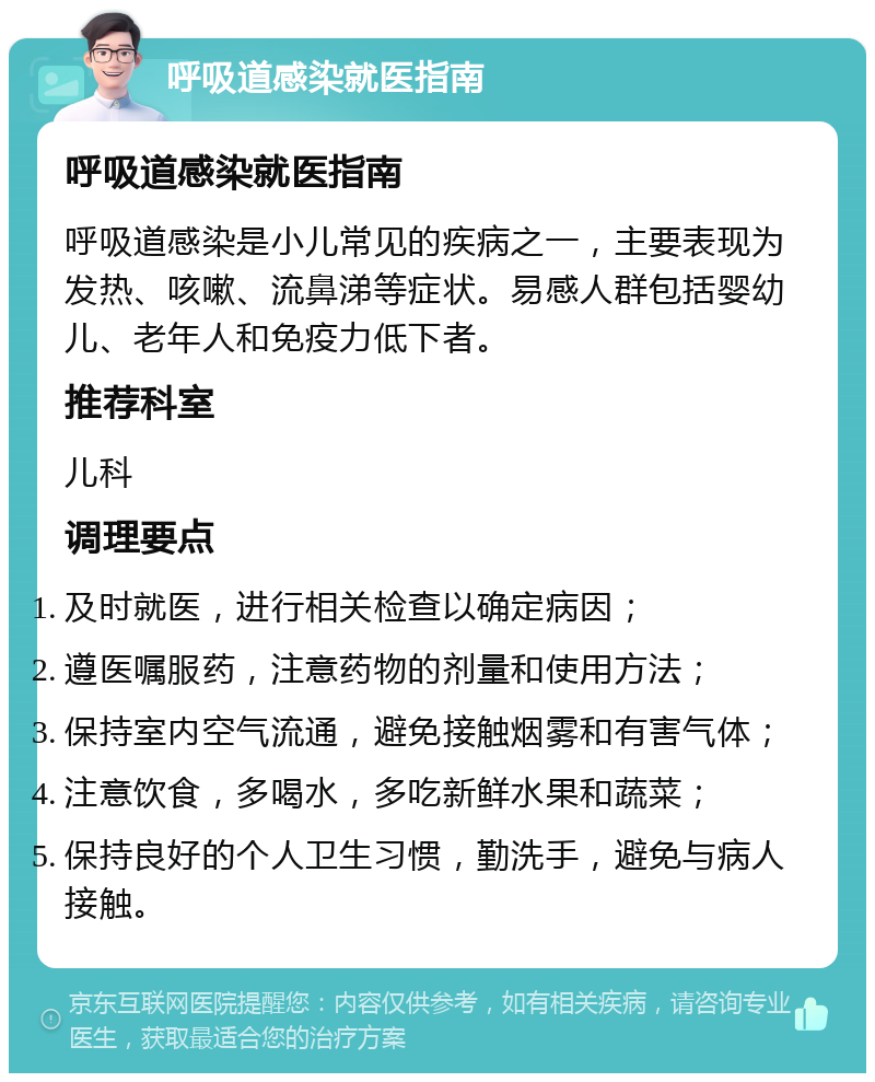 呼吸道感染就医指南 呼吸道感染就医指南 呼吸道感染是小儿常见的疾病之一，主要表现为发热、咳嗽、流鼻涕等症状。易感人群包括婴幼儿、老年人和免疫力低下者。 推荐科室 儿科 调理要点 及时就医，进行相关检查以确定病因； 遵医嘱服药，注意药物的剂量和使用方法； 保持室内空气流通，避免接触烟雾和有害气体； 注意饮食，多喝水，多吃新鲜水果和蔬菜； 保持良好的个人卫生习惯，勤洗手，避免与病人接触。