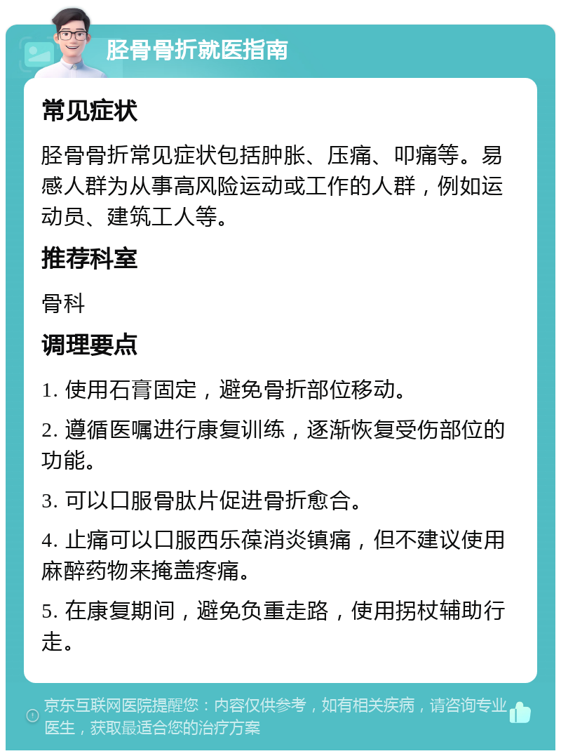 胫骨骨折就医指南 常见症状 胫骨骨折常见症状包括肿胀、压痛、叩痛等。易感人群为从事高风险运动或工作的人群，例如运动员、建筑工人等。 推荐科室 骨科 调理要点 1. 使用石膏固定，避免骨折部位移动。 2. 遵循医嘱进行康复训练，逐渐恢复受伤部位的功能。 3. 可以口服骨肽片促进骨折愈合。 4. 止痛可以口服西乐葆消炎镇痛，但不建议使用麻醉药物来掩盖疼痛。 5. 在康复期间，避免负重走路，使用拐杖辅助行走。