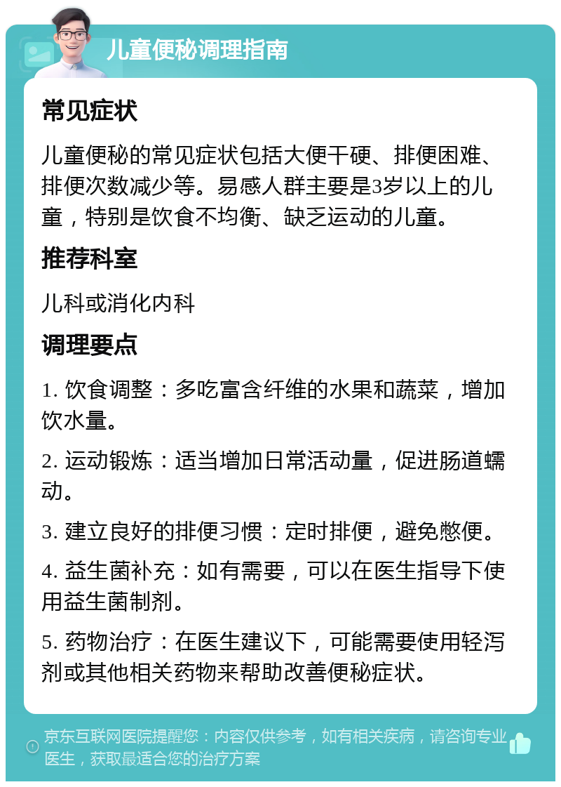 儿童便秘调理指南 常见症状 儿童便秘的常见症状包括大便干硬、排便困难、排便次数减少等。易感人群主要是3岁以上的儿童，特别是饮食不均衡、缺乏运动的儿童。 推荐科室 儿科或消化内科 调理要点 1. 饮食调整：多吃富含纤维的水果和蔬菜，增加饮水量。 2. 运动锻炼：适当增加日常活动量，促进肠道蠕动。 3. 建立良好的排便习惯：定时排便，避免憋便。 4. 益生菌补充：如有需要，可以在医生指导下使用益生菌制剂。 5. 药物治疗：在医生建议下，可能需要使用轻泻剂或其他相关药物来帮助改善便秘症状。