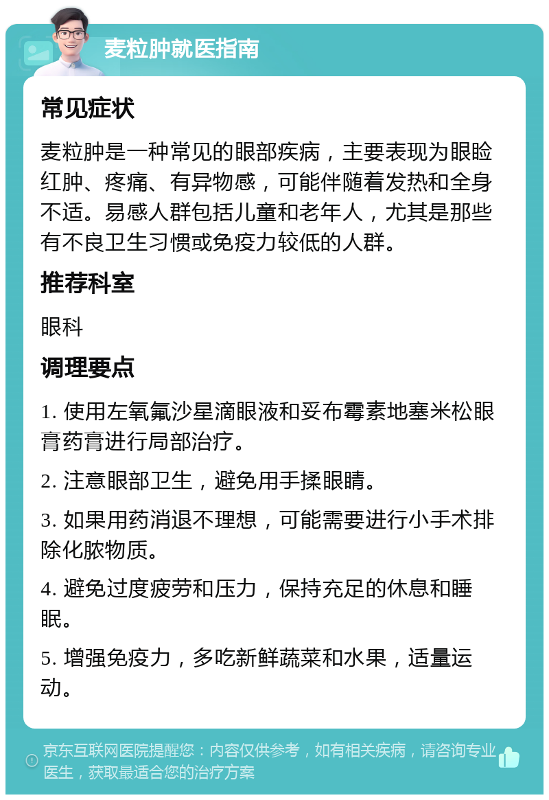 麦粒肿就医指南 常见症状 麦粒肿是一种常见的眼部疾病，主要表现为眼睑红肿、疼痛、有异物感，可能伴随着发热和全身不适。易感人群包括儿童和老年人，尤其是那些有不良卫生习惯或免疫力较低的人群。 推荐科室 眼科 调理要点 1. 使用左氧氟沙星滴眼液和妥布霉素地塞米松眼膏药膏进行局部治疗。 2. 注意眼部卫生，避免用手揉眼睛。 3. 如果用药消退不理想，可能需要进行小手术排除化脓物质。 4. 避免过度疲劳和压力，保持充足的休息和睡眠。 5. 增强免疫力，多吃新鲜蔬菜和水果，适量运动。