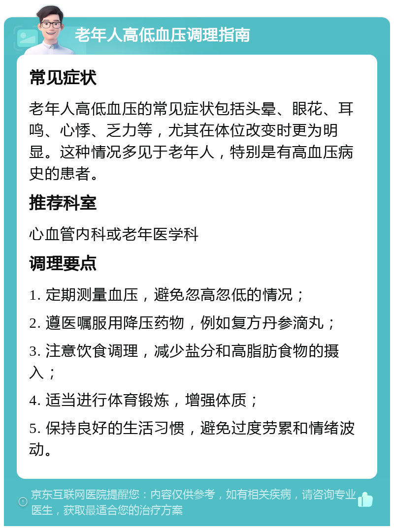 老年人高低血压调理指南 常见症状 老年人高低血压的常见症状包括头晕、眼花、耳鸣、心悸、乏力等，尤其在体位改变时更为明显。这种情况多见于老年人，特别是有高血压病史的患者。 推荐科室 心血管内科或老年医学科 调理要点 1. 定期测量血压，避免忽高忽低的情况； 2. 遵医嘱服用降压药物，例如复方丹参滴丸； 3. 注意饮食调理，减少盐分和高脂肪食物的摄入； 4. 适当进行体育锻炼，增强体质； 5. 保持良好的生活习惯，避免过度劳累和情绪波动。