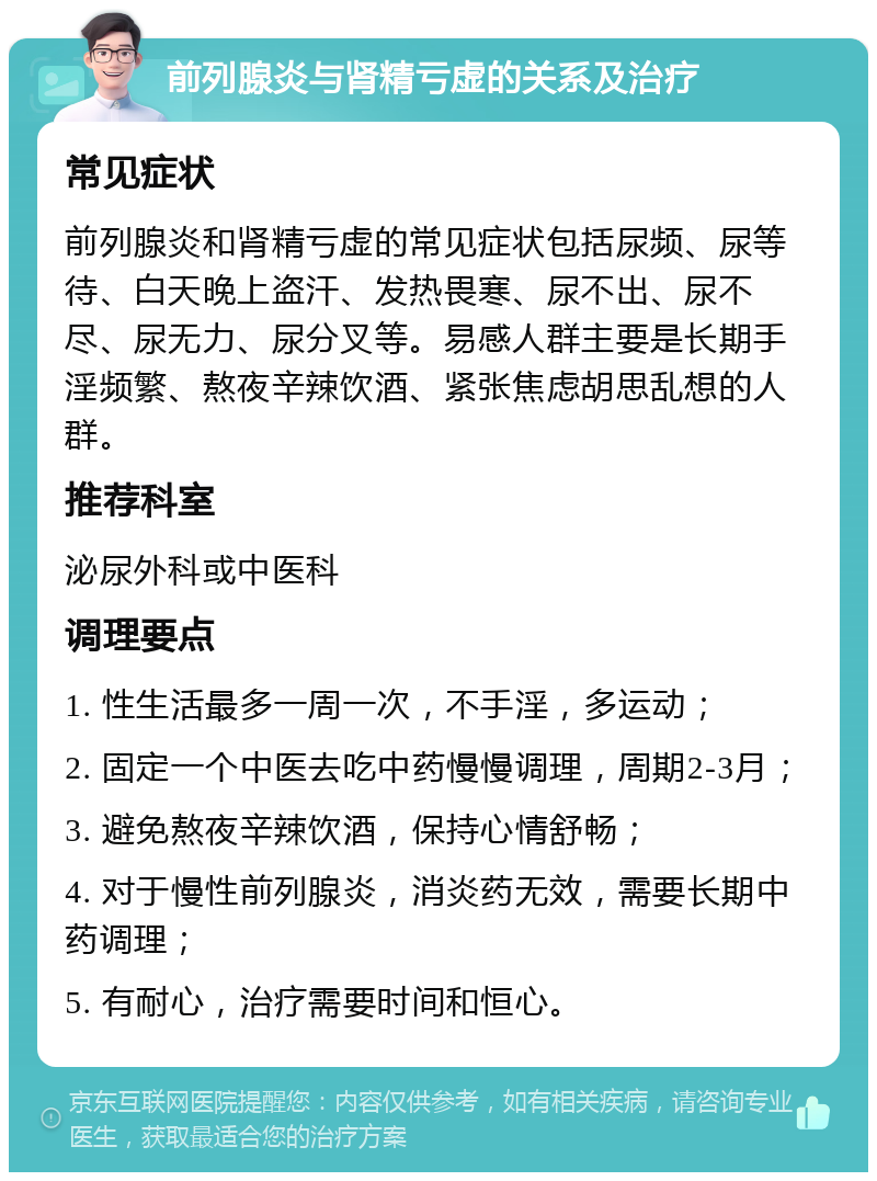 前列腺炎与肾精亏虚的关系及治疗 常见症状 前列腺炎和肾精亏虚的常见症状包括尿频、尿等待、白天晚上盗汗、发热畏寒、尿不出、尿不尽、尿无力、尿分叉等。易感人群主要是长期手淫频繁、熬夜辛辣饮酒、紧张焦虑胡思乱想的人群。 推荐科室 泌尿外科或中医科 调理要点 1. 性生活最多一周一次，不手淫，多运动； 2. 固定一个中医去吃中药慢慢调理，周期2-3月； 3. 避免熬夜辛辣饮酒，保持心情舒畅； 4. 对于慢性前列腺炎，消炎药无效，需要长期中药调理； 5. 有耐心，治疗需要时间和恒心。