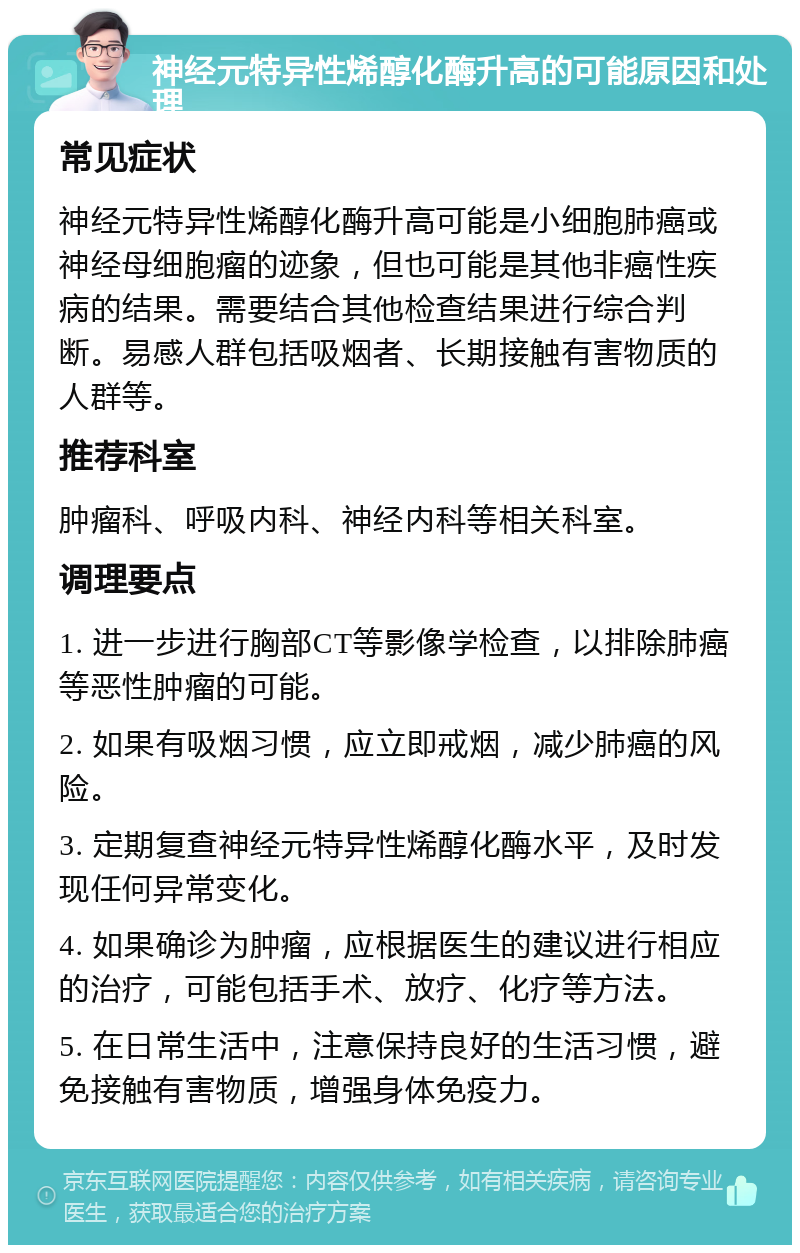 神经元特异性烯醇化酶升高的可能原因和处理 常见症状 神经元特异性烯醇化酶升高可能是小细胞肺癌或神经母细胞瘤的迹象，但也可能是其他非癌性疾病的结果。需要结合其他检查结果进行综合判断。易感人群包括吸烟者、长期接触有害物质的人群等。 推荐科室 肿瘤科、呼吸内科、神经内科等相关科室。 调理要点 1. 进一步进行胸部CT等影像学检查，以排除肺癌等恶性肿瘤的可能。 2. 如果有吸烟习惯，应立即戒烟，减少肺癌的风险。 3. 定期复查神经元特异性烯醇化酶水平，及时发现任何异常变化。 4. 如果确诊为肿瘤，应根据医生的建议进行相应的治疗，可能包括手术、放疗、化疗等方法。 5. 在日常生活中，注意保持良好的生活习惯，避免接触有害物质，增强身体免疫力。