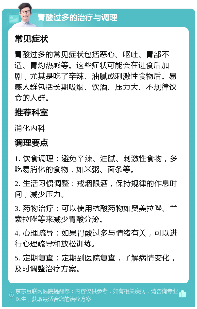 胃酸过多的治疗与调理 常见症状 胃酸过多的常见症状包括恶心、呕吐、胃部不适、胃灼热感等。这些症状可能会在进食后加剧，尤其是吃了辛辣、油腻或刺激性食物后。易感人群包括长期吸烟、饮酒、压力大、不规律饮食的人群。 推荐科室 消化内科 调理要点 1. 饮食调理：避免辛辣、油腻、刺激性食物，多吃易消化的食物，如米粥、面条等。 2. 生活习惯调整：戒烟限酒，保持规律的作息时间，减少压力。 3. 药物治疗：可以使用抗酸药物如奥美拉唑、兰索拉唑等来减少胃酸分泌。 4. 心理疏导：如果胃酸过多与情绪有关，可以进行心理疏导和放松训练。 5. 定期复查：定期到医院复查，了解病情变化，及时调整治疗方案。