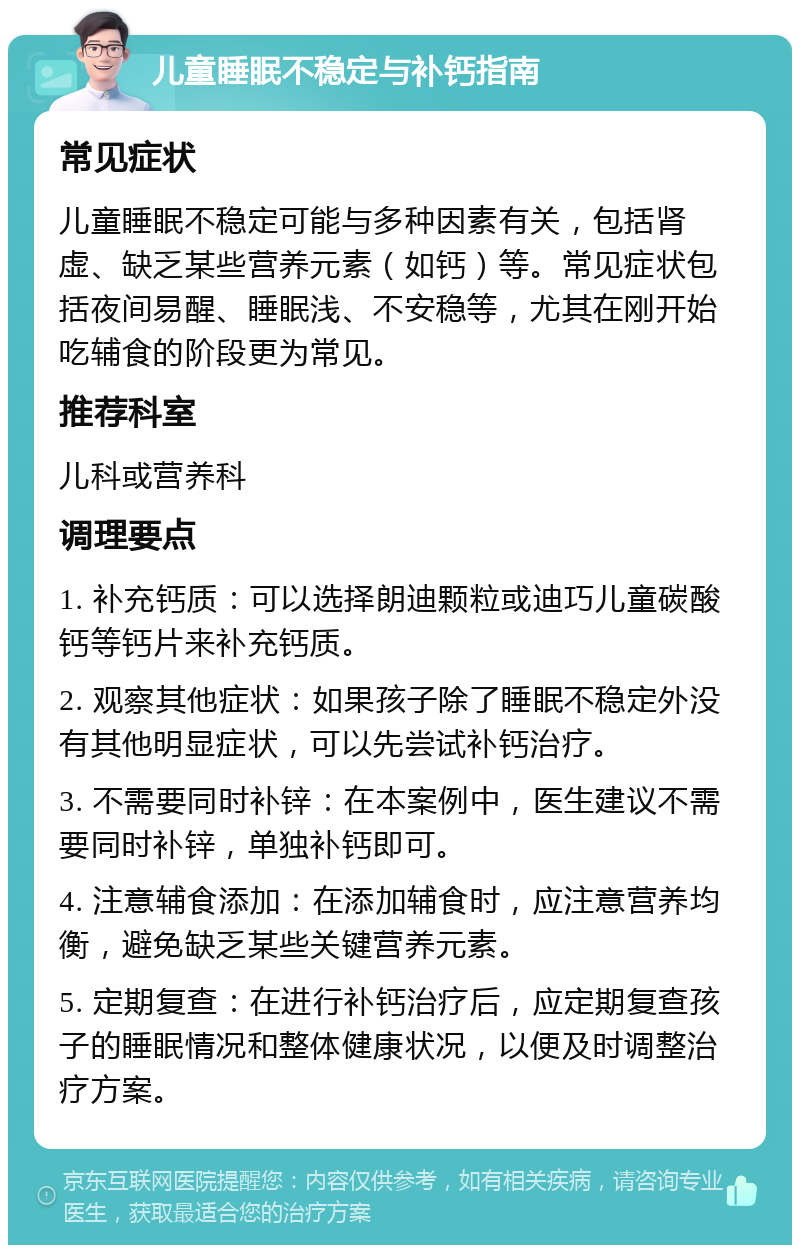 儿童睡眠不稳定与补钙指南 常见症状 儿童睡眠不稳定可能与多种因素有关，包括肾虚、缺乏某些营养元素（如钙）等。常见症状包括夜间易醒、睡眠浅、不安稳等，尤其在刚开始吃辅食的阶段更为常见。 推荐科室 儿科或营养科 调理要点 1. 补充钙质：可以选择朗迪颗粒或迪巧儿童碳酸钙等钙片来补充钙质。 2. 观察其他症状：如果孩子除了睡眠不稳定外没有其他明显症状，可以先尝试补钙治疗。 3. 不需要同时补锌：在本案例中，医生建议不需要同时补锌，单独补钙即可。 4. 注意辅食添加：在添加辅食时，应注意营养均衡，避免缺乏某些关键营养元素。 5. 定期复查：在进行补钙治疗后，应定期复查孩子的睡眠情况和整体健康状况，以便及时调整治疗方案。