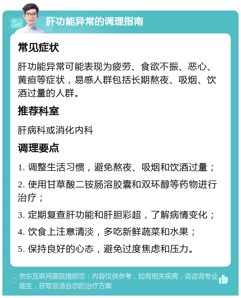 肝功能异常的调理指南 常见症状 肝功能异常可能表现为疲劳、食欲不振、恶心、黄疸等症状，易感人群包括长期熬夜、吸烟、饮酒过量的人群。 推荐科室 肝病科或消化内科 调理要点 1. 调整生活习惯，避免熬夜、吸烟和饮酒过量； 2. 使用甘草酸二铵肠溶胶囊和双环醇等药物进行治疗； 3. 定期复查肝功能和肝胆彩超，了解病情变化； 4. 饮食上注意清淡，多吃新鲜蔬菜和水果； 5. 保持良好的心态，避免过度焦虑和压力。