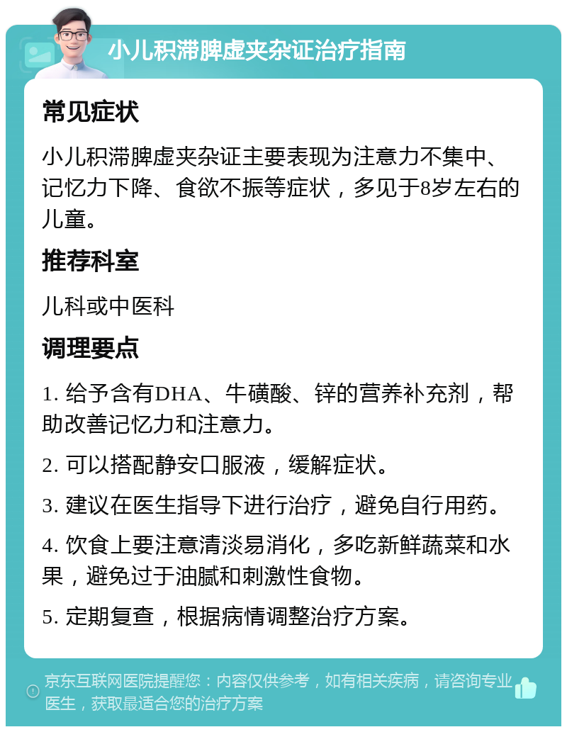 小儿积滞脾虚夹杂证治疗指南 常见症状 小儿积滞脾虚夹杂证主要表现为注意力不集中、记忆力下降、食欲不振等症状，多见于8岁左右的儿童。 推荐科室 儿科或中医科 调理要点 1. 给予含有DHA、牛磺酸、锌的营养补充剂，帮助改善记忆力和注意力。 2. 可以搭配静安口服液，缓解症状。 3. 建议在医生指导下进行治疗，避免自行用药。 4. 饮食上要注意清淡易消化，多吃新鲜蔬菜和水果，避免过于油腻和刺激性食物。 5. 定期复查，根据病情调整治疗方案。