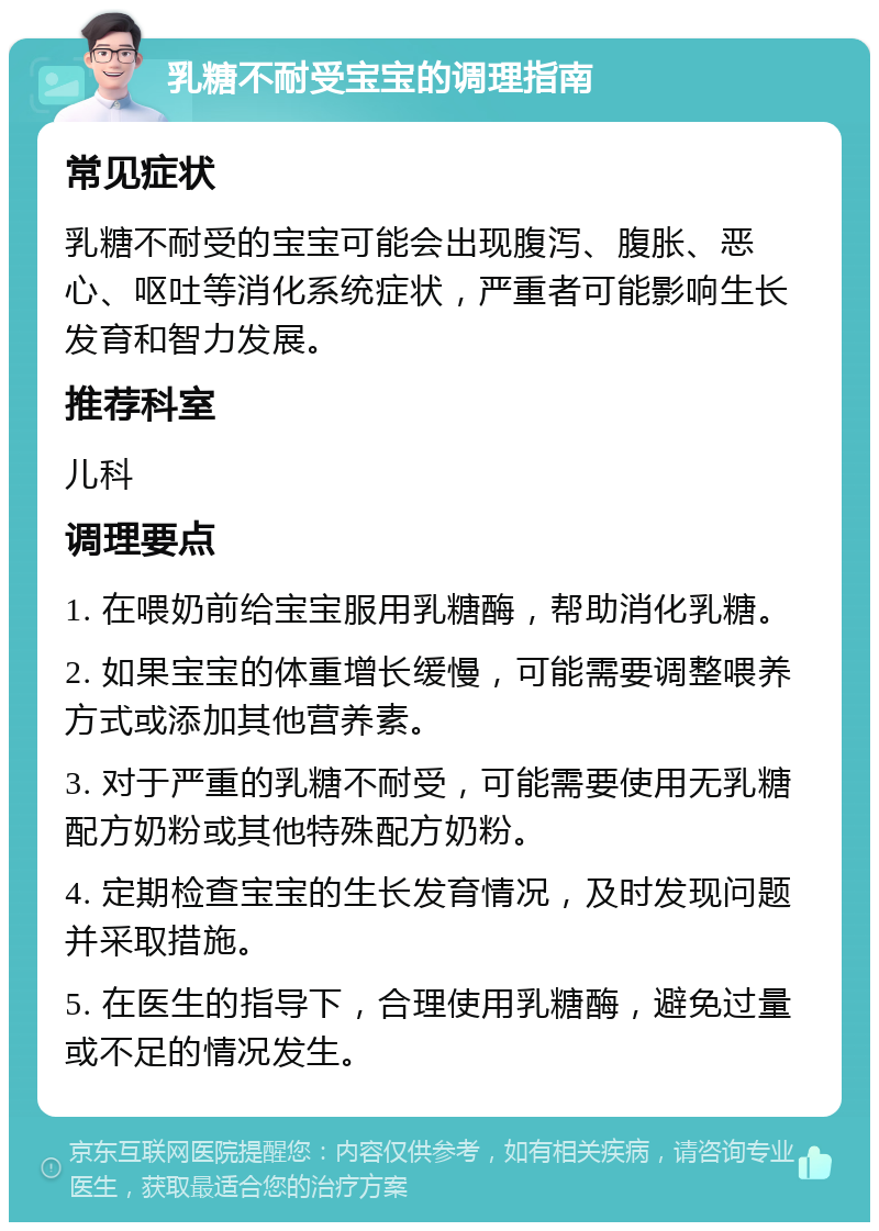 乳糖不耐受宝宝的调理指南 常见症状 乳糖不耐受的宝宝可能会出现腹泻、腹胀、恶心、呕吐等消化系统症状，严重者可能影响生长发育和智力发展。 推荐科室 儿科 调理要点 1. 在喂奶前给宝宝服用乳糖酶，帮助消化乳糖。 2. 如果宝宝的体重增长缓慢，可能需要调整喂养方式或添加其他营养素。 3. 对于严重的乳糖不耐受，可能需要使用无乳糖配方奶粉或其他特殊配方奶粉。 4. 定期检查宝宝的生长发育情况，及时发现问题并采取措施。 5. 在医生的指导下，合理使用乳糖酶，避免过量或不足的情况发生。