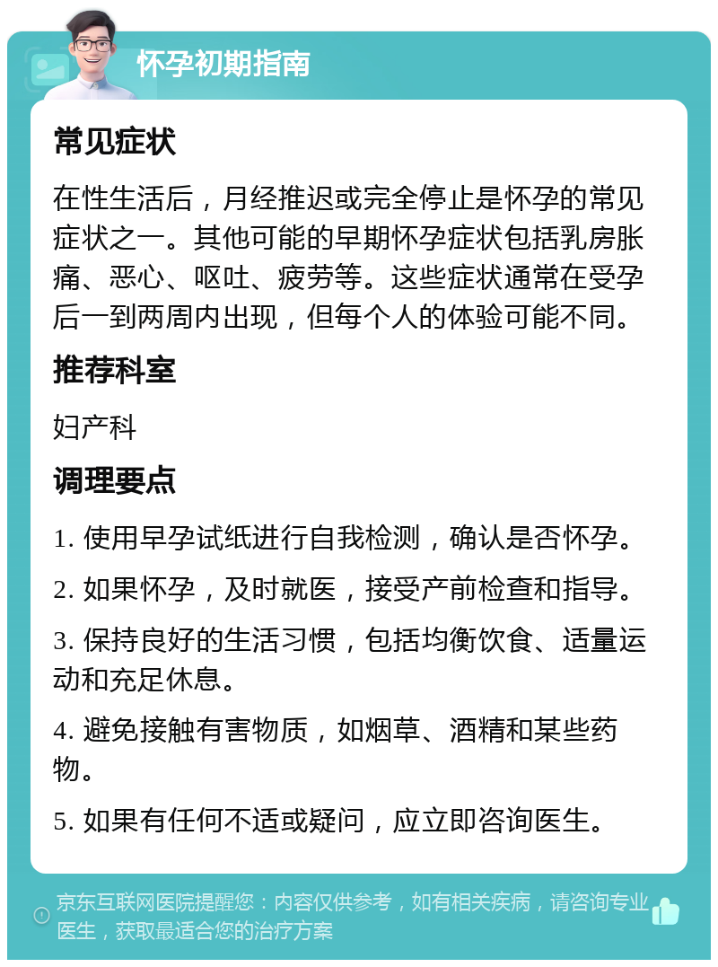 怀孕初期指南 常见症状 在性生活后，月经推迟或完全停止是怀孕的常见症状之一。其他可能的早期怀孕症状包括乳房胀痛、恶心、呕吐、疲劳等。这些症状通常在受孕后一到两周内出现，但每个人的体验可能不同。 推荐科室 妇产科 调理要点 1. 使用早孕试纸进行自我检测，确认是否怀孕。 2. 如果怀孕，及时就医，接受产前检查和指导。 3. 保持良好的生活习惯，包括均衡饮食、适量运动和充足休息。 4. 避免接触有害物质，如烟草、酒精和某些药物。 5. 如果有任何不适或疑问，应立即咨询医生。