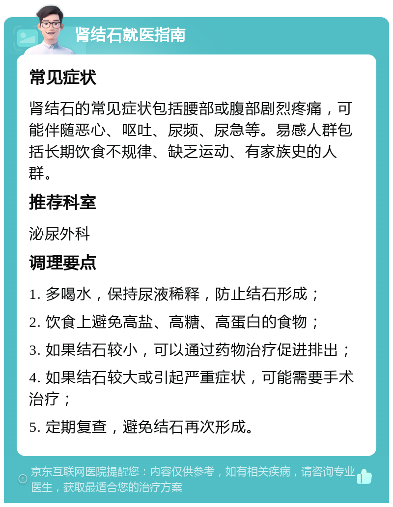 肾结石就医指南 常见症状 肾结石的常见症状包括腰部或腹部剧烈疼痛，可能伴随恶心、呕吐、尿频、尿急等。易感人群包括长期饮食不规律、缺乏运动、有家族史的人群。 推荐科室 泌尿外科 调理要点 1. 多喝水，保持尿液稀释，防止结石形成； 2. 饮食上避免高盐、高糖、高蛋白的食物； 3. 如果结石较小，可以通过药物治疗促进排出； 4. 如果结石较大或引起严重症状，可能需要手术治疗； 5. 定期复查，避免结石再次形成。