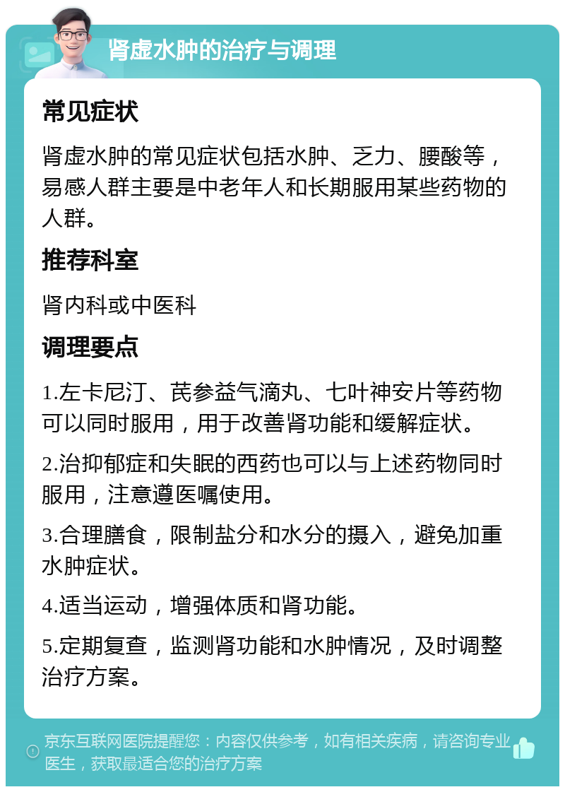 肾虚水肿的治疗与调理 常见症状 肾虚水肿的常见症状包括水肿、乏力、腰酸等，易感人群主要是中老年人和长期服用某些药物的人群。 推荐科室 肾内科或中医科 调理要点 1.左卡尼汀、芪参益气滴丸、七叶神安片等药物可以同时服用，用于改善肾功能和缓解症状。 2.治抑郁症和失眠的西药也可以与上述药物同时服用，注意遵医嘱使用。 3.合理膳食，限制盐分和水分的摄入，避免加重水肿症状。 4.适当运动，增强体质和肾功能。 5.定期复查，监测肾功能和水肿情况，及时调整治疗方案。