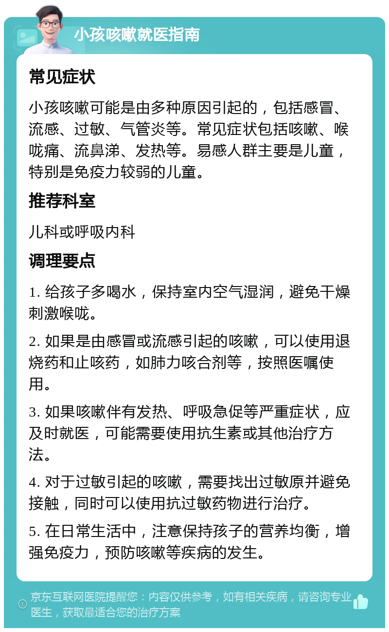 小孩咳嗽就医指南 常见症状 小孩咳嗽可能是由多种原因引起的，包括感冒、流感、过敏、气管炎等。常见症状包括咳嗽、喉咙痛、流鼻涕、发热等。易感人群主要是儿童，特别是免疫力较弱的儿童。 推荐科室 儿科或呼吸内科 调理要点 1. 给孩子多喝水，保持室内空气湿润，避免干燥刺激喉咙。 2. 如果是由感冒或流感引起的咳嗽，可以使用退烧药和止咳药，如肺力咳合剂等，按照医嘱使用。 3. 如果咳嗽伴有发热、呼吸急促等严重症状，应及时就医，可能需要使用抗生素或其他治疗方法。 4. 对于过敏引起的咳嗽，需要找出过敏原并避免接触，同时可以使用抗过敏药物进行治疗。 5. 在日常生活中，注意保持孩子的营养均衡，增强免疫力，预防咳嗽等疾病的发生。