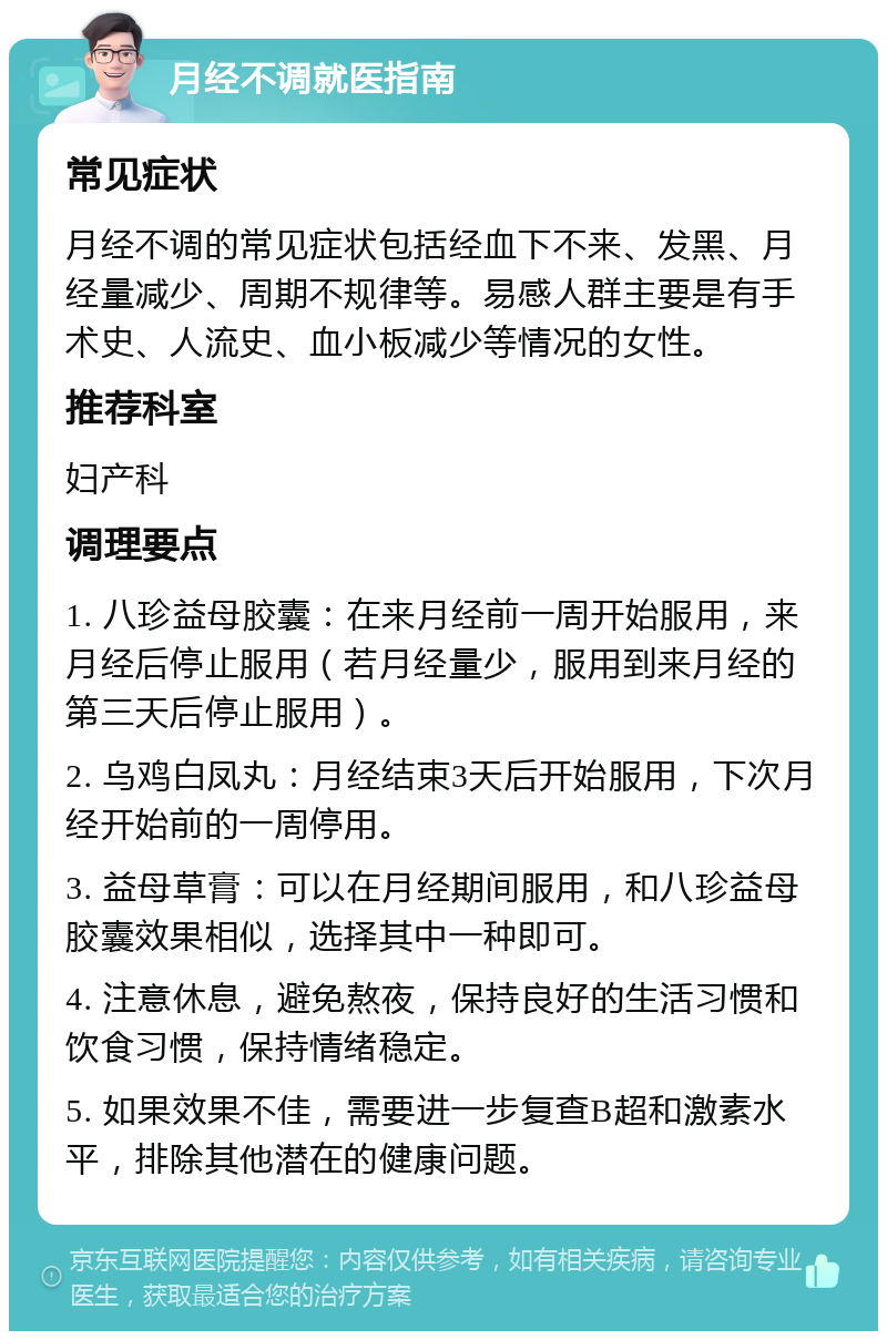 月经不调就医指南 常见症状 月经不调的常见症状包括经血下不来、发黑、月经量减少、周期不规律等。易感人群主要是有手术史、人流史、血小板减少等情况的女性。 推荐科室 妇产科 调理要点 1. 八珍益母胶囊：在来月经前一周开始服用，来月经后停止服用（若月经量少，服用到来月经的第三天后停止服用）。 2. 乌鸡白凤丸：月经结束3天后开始服用，下次月经开始前的一周停用。 3. 益母草膏：可以在月经期间服用，和八珍益母胶囊效果相似，选择其中一种即可。 4. 注意休息，避免熬夜，保持良好的生活习惯和饮食习惯，保持情绪稳定。 5. 如果效果不佳，需要进一步复查B超和激素水平，排除其他潜在的健康问题。