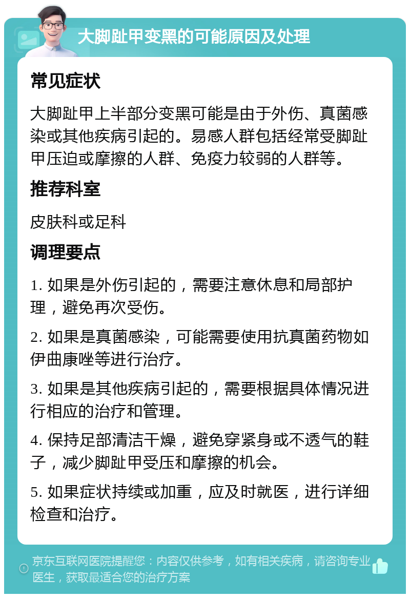 大脚趾甲变黑的可能原因及处理 常见症状 大脚趾甲上半部分变黑可能是由于外伤、真菌感染或其他疾病引起的。易感人群包括经常受脚趾甲压迫或摩擦的人群、免疫力较弱的人群等。 推荐科室 皮肤科或足科 调理要点 1. 如果是外伤引起的，需要注意休息和局部护理，避免再次受伤。 2. 如果是真菌感染，可能需要使用抗真菌药物如伊曲康唑等进行治疗。 3. 如果是其他疾病引起的，需要根据具体情况进行相应的治疗和管理。 4. 保持足部清洁干燥，避免穿紧身或不透气的鞋子，减少脚趾甲受压和摩擦的机会。 5. 如果症状持续或加重，应及时就医，进行详细检查和治疗。