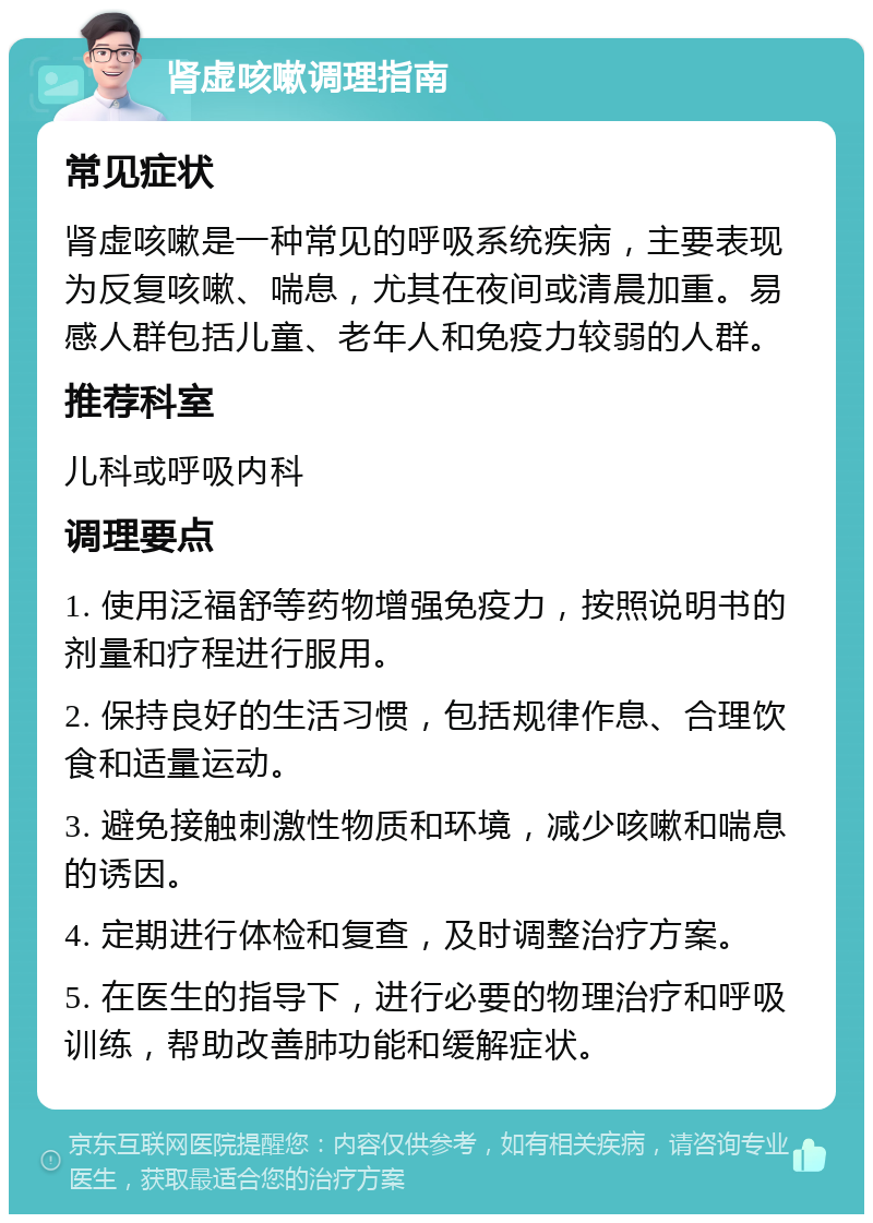 肾虚咳嗽调理指南 常见症状 肾虚咳嗽是一种常见的呼吸系统疾病，主要表现为反复咳嗽、喘息，尤其在夜间或清晨加重。易感人群包括儿童、老年人和免疫力较弱的人群。 推荐科室 儿科或呼吸内科 调理要点 1. 使用泛福舒等药物增强免疫力，按照说明书的剂量和疗程进行服用。 2. 保持良好的生活习惯，包括规律作息、合理饮食和适量运动。 3. 避免接触刺激性物质和环境，减少咳嗽和喘息的诱因。 4. 定期进行体检和复查，及时调整治疗方案。 5. 在医生的指导下，进行必要的物理治疗和呼吸训练，帮助改善肺功能和缓解症状。