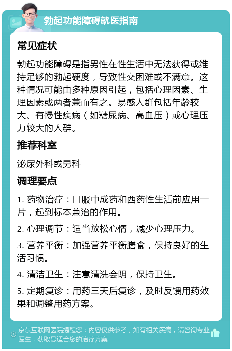 勃起功能障碍就医指南 常见症状 勃起功能障碍是指男性在性生活中无法获得或维持足够的勃起硬度，导致性交困难或不满意。这种情况可能由多种原因引起，包括心理因素、生理因素或两者兼而有之。易感人群包括年龄较大、有慢性疾病（如糖尿病、高血压）或心理压力较大的人群。 推荐科室 泌尿外科或男科 调理要点 1. 药物治疗：口服中成药和西药性生活前应用一片，起到标本兼治的作用。 2. 心理调节：适当放松心情，减少心理压力。 3. 营养平衡：加强营养平衡膳食，保持良好的生活习惯。 4. 清洁卫生：注意清洗会阴，保持卫生。 5. 定期复诊：用药三天后复诊，及时反馈用药效果和调整用药方案。