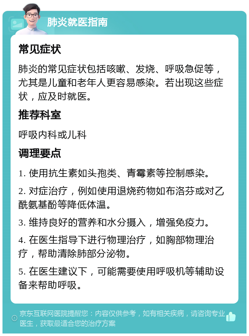 肺炎就医指南 常见症状 肺炎的常见症状包括咳嗽、发烧、呼吸急促等，尤其是儿童和老年人更容易感染。若出现这些症状，应及时就医。 推荐科室 呼吸内科或儿科 调理要点 1. 使用抗生素如头孢类、青霉素等控制感染。 2. 对症治疗，例如使用退烧药物如布洛芬或对乙酰氨基酚等降低体温。 3. 维持良好的营养和水分摄入，增强免疫力。 4. 在医生指导下进行物理治疗，如胸部物理治疗，帮助清除肺部分泌物。 5. 在医生建议下，可能需要使用呼吸机等辅助设备来帮助呼吸。