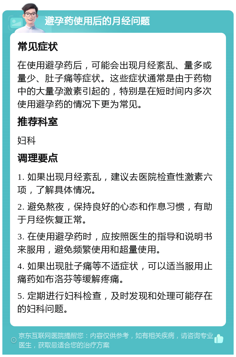 避孕药使用后的月经问题 常见症状 在使用避孕药后，可能会出现月经紊乱、量多或量少、肚子痛等症状。这些症状通常是由于药物中的大量孕激素引起的，特别是在短时间内多次使用避孕药的情况下更为常见。 推荐科室 妇科 调理要点 1. 如果出现月经紊乱，建议去医院检查性激素六项，了解具体情况。 2. 避免熬夜，保持良好的心态和作息习惯，有助于月经恢复正常。 3. 在使用避孕药时，应按照医生的指导和说明书来服用，避免频繁使用和超量使用。 4. 如果出现肚子痛等不适症状，可以适当服用止痛药如布洛芬等缓解疼痛。 5. 定期进行妇科检查，及时发现和处理可能存在的妇科问题。