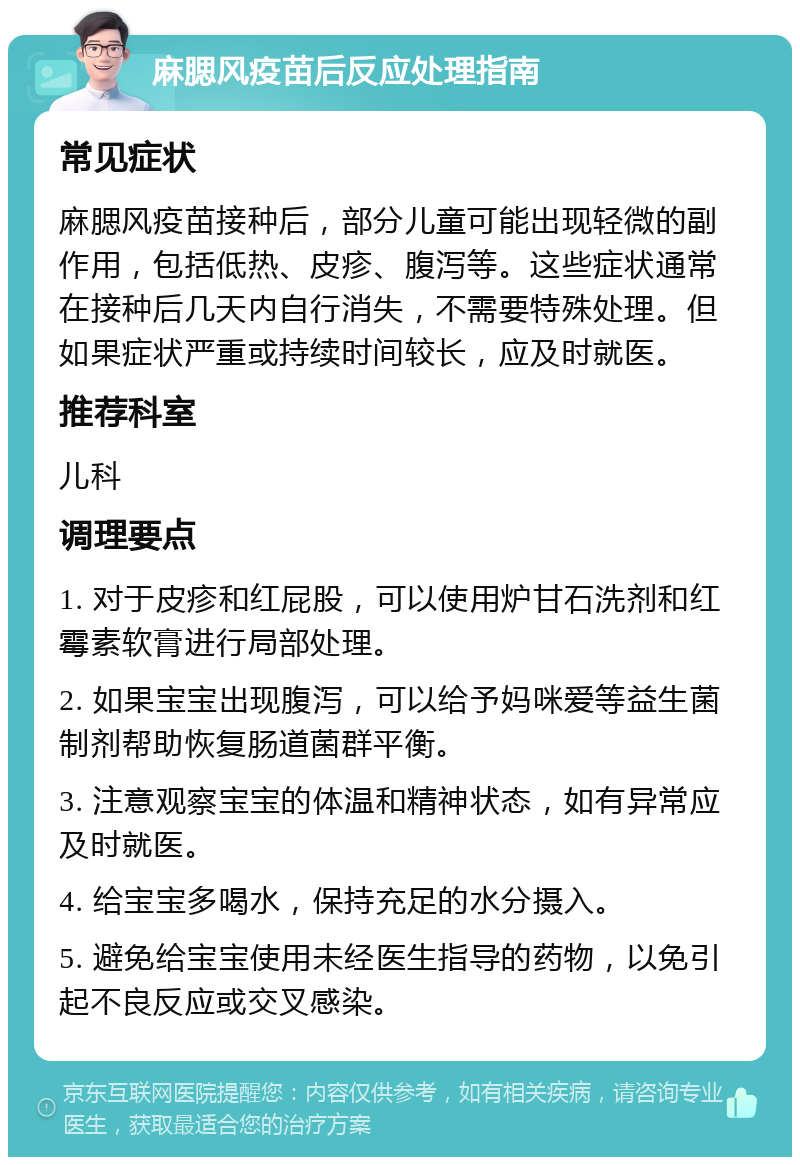 麻腮风疫苗后反应处理指南 常见症状 麻腮风疫苗接种后，部分儿童可能出现轻微的副作用，包括低热、皮疹、腹泻等。这些症状通常在接种后几天内自行消失，不需要特殊处理。但如果症状严重或持续时间较长，应及时就医。 推荐科室 儿科 调理要点 1. 对于皮疹和红屁股，可以使用炉甘石洗剂和红霉素软膏进行局部处理。 2. 如果宝宝出现腹泻，可以给予妈咪爱等益生菌制剂帮助恢复肠道菌群平衡。 3. 注意观察宝宝的体温和精神状态，如有异常应及时就医。 4. 给宝宝多喝水，保持充足的水分摄入。 5. 避免给宝宝使用未经医生指导的药物，以免引起不良反应或交叉感染。