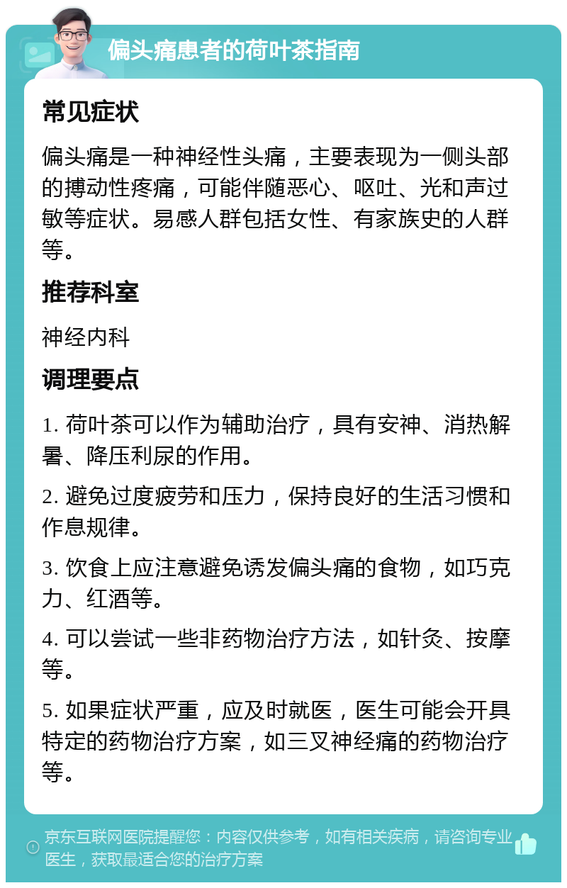 偏头痛患者的荷叶茶指南 常见症状 偏头痛是一种神经性头痛，主要表现为一侧头部的搏动性疼痛，可能伴随恶心、呕吐、光和声过敏等症状。易感人群包括女性、有家族史的人群等。 推荐科室 神经内科 调理要点 1. 荷叶茶可以作为辅助治疗，具有安神、消热解暑、降压利尿的作用。 2. 避免过度疲劳和压力，保持良好的生活习惯和作息规律。 3. 饮食上应注意避免诱发偏头痛的食物，如巧克力、红酒等。 4. 可以尝试一些非药物治疗方法，如针灸、按摩等。 5. 如果症状严重，应及时就医，医生可能会开具特定的药物治疗方案，如三叉神经痛的药物治疗等。