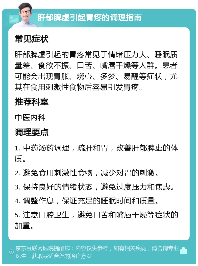 肝郁脾虚引起胃疼的调理指南 常见症状 肝郁脾虚引起的胃疼常见于情绪压力大、睡眠质量差、食欲不振、口苦、嘴唇干燥等人群。患者可能会出现胃胀、烧心、多梦、易醒等症状，尤其在食用刺激性食物后容易引发胃疼。 推荐科室 中医内科 调理要点 1. 中药汤药调理，疏肝和胃，改善肝郁脾虚的体质。 2. 避免食用刺激性食物，减少对胃的刺激。 3. 保持良好的情绪状态，避免过度压力和焦虑。 4. 调整作息，保证充足的睡眠时间和质量。 5. 注意口腔卫生，避免口苦和嘴唇干燥等症状的加重。