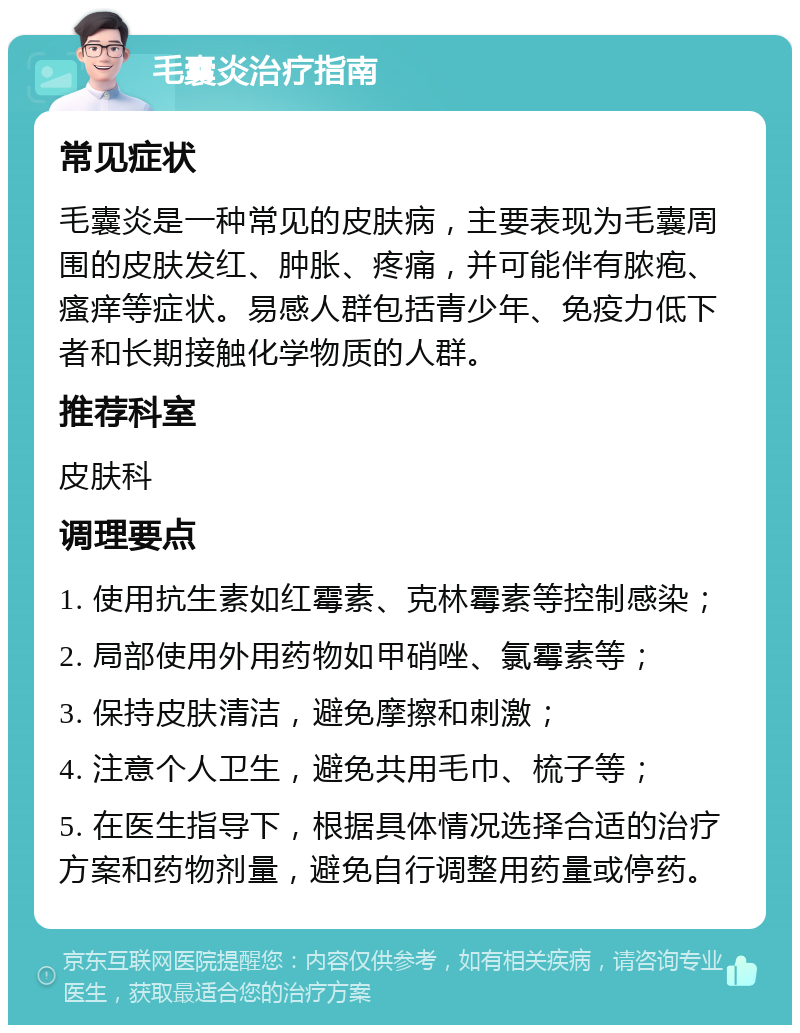 毛囊炎治疗指南 常见症状 毛囊炎是一种常见的皮肤病，主要表现为毛囊周围的皮肤发红、肿胀、疼痛，并可能伴有脓疱、瘙痒等症状。易感人群包括青少年、免疫力低下者和长期接触化学物质的人群。 推荐科室 皮肤科 调理要点 1. 使用抗生素如红霉素、克林霉素等控制感染； 2. 局部使用外用药物如甲硝唑、氯霉素等； 3. 保持皮肤清洁，避免摩擦和刺激； 4. 注意个人卫生，避免共用毛巾、梳子等； 5. 在医生指导下，根据具体情况选择合适的治疗方案和药物剂量，避免自行调整用药量或停药。