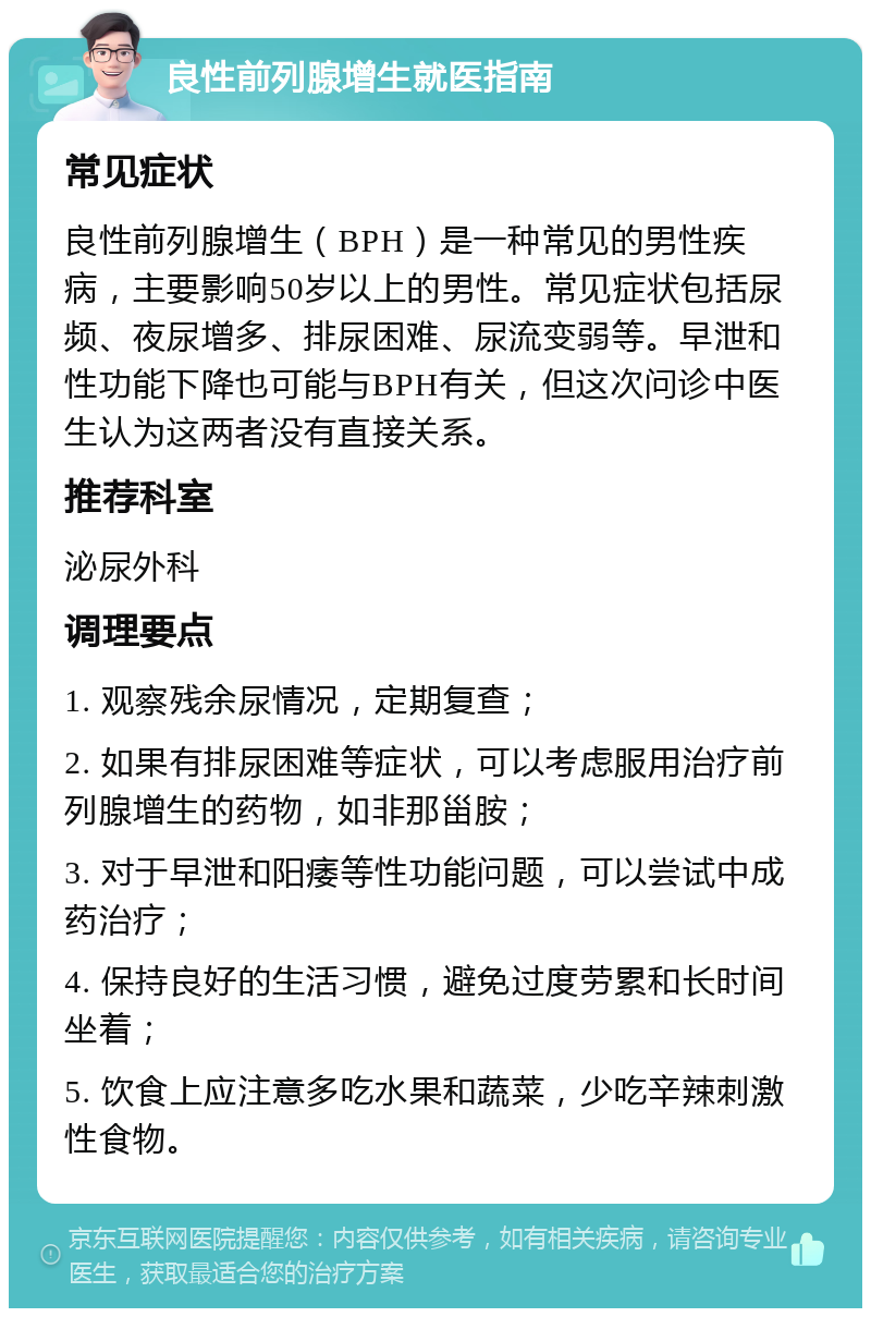 良性前列腺增生就医指南 常见症状 良性前列腺增生（BPH）是一种常见的男性疾病，主要影响50岁以上的男性。常见症状包括尿频、夜尿增多、排尿困难、尿流变弱等。早泄和性功能下降也可能与BPH有关，但这次问诊中医生认为这两者没有直接关系。 推荐科室 泌尿外科 调理要点 1. 观察残余尿情况，定期复查； 2. 如果有排尿困难等症状，可以考虑服用治疗前列腺增生的药物，如非那甾胺； 3. 对于早泄和阳痿等性功能问题，可以尝试中成药治疗； 4. 保持良好的生活习惯，避免过度劳累和长时间坐着； 5. 饮食上应注意多吃水果和蔬菜，少吃辛辣刺激性食物。